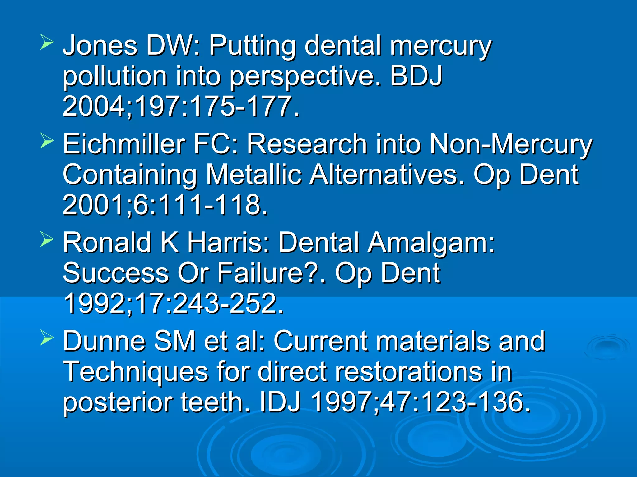  JJoonneess DDWW:: PPuuttttiinngg ddeennttaall mmeerrccuurryy 
ppoolllluuttiioonn iinnttoo ppeerrssppeeccttiivvee.. BBDDJJ 
22000044;;119977::117755--117777.. 
 EEiicchhmmiilllleerr FFCC:: RReesseeaarrcchh iinnttoo NNoonn--MMeerrccuurryy 
CCoonnttaaiinniinngg MMeettaalllliicc AAlltteerrnnaattiivveess.. OOpp DDeenntt 
22000011;;66::111111--111188.. 
 RRoonnaalldd KK HHaarrrriiss:: DDeennttaall AAmmaallggaamm:: 
SSuucccceessss OOrr FFaaiilluurree??.. OOpp DDeenntt 
11999922;;1177::224433--225522.. 
 DDuunnnnee SSMM eett aall:: CCuurrrreenntt mmaatteerriiaallss aanndd 
TTeecchhnniiqquueess ffoorr ddiirreecctt rreessttoorraattiioonnss iinn 
ppoosstteerriioorr tteeeetthh.. IIDDJJ 11999977;;4477::112233--113366.. 
 