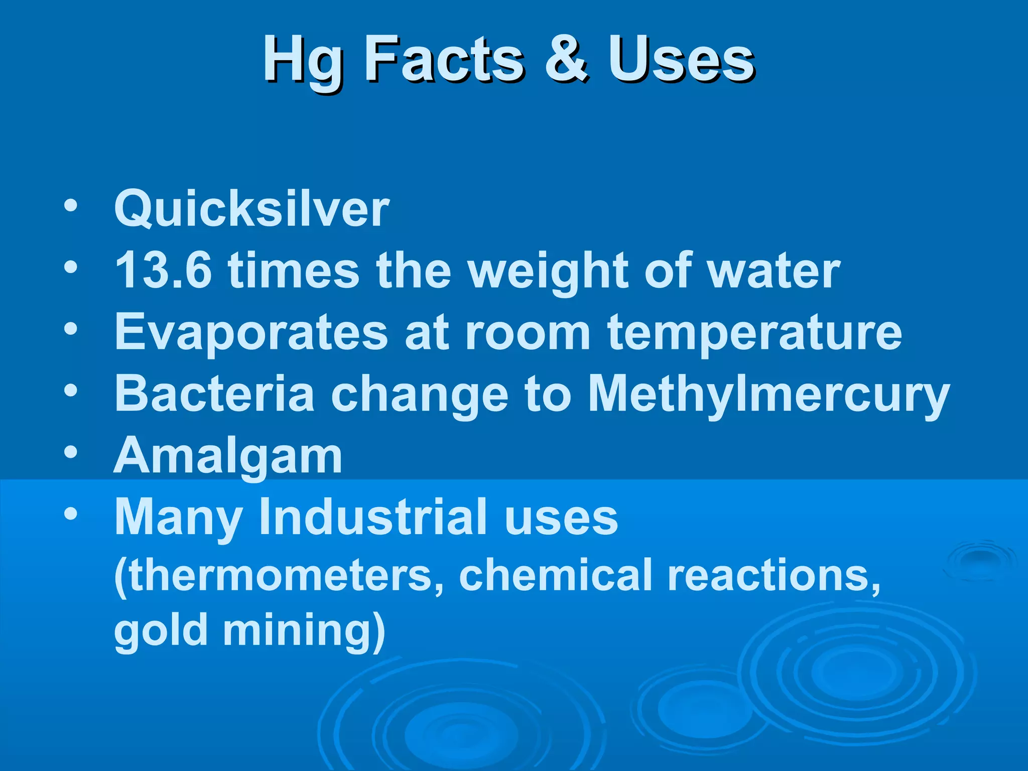 HHgg FFaaccttss && UUsseess 
• Quicksilver 
• 13.6 times the weight of water 
• Evaporates at room temperature 
• Bacteria change to Methylmercury 
• Amalgam 
• Many Industrial uses 
(thermometers, chemical reactions, 
gold mining) 
 