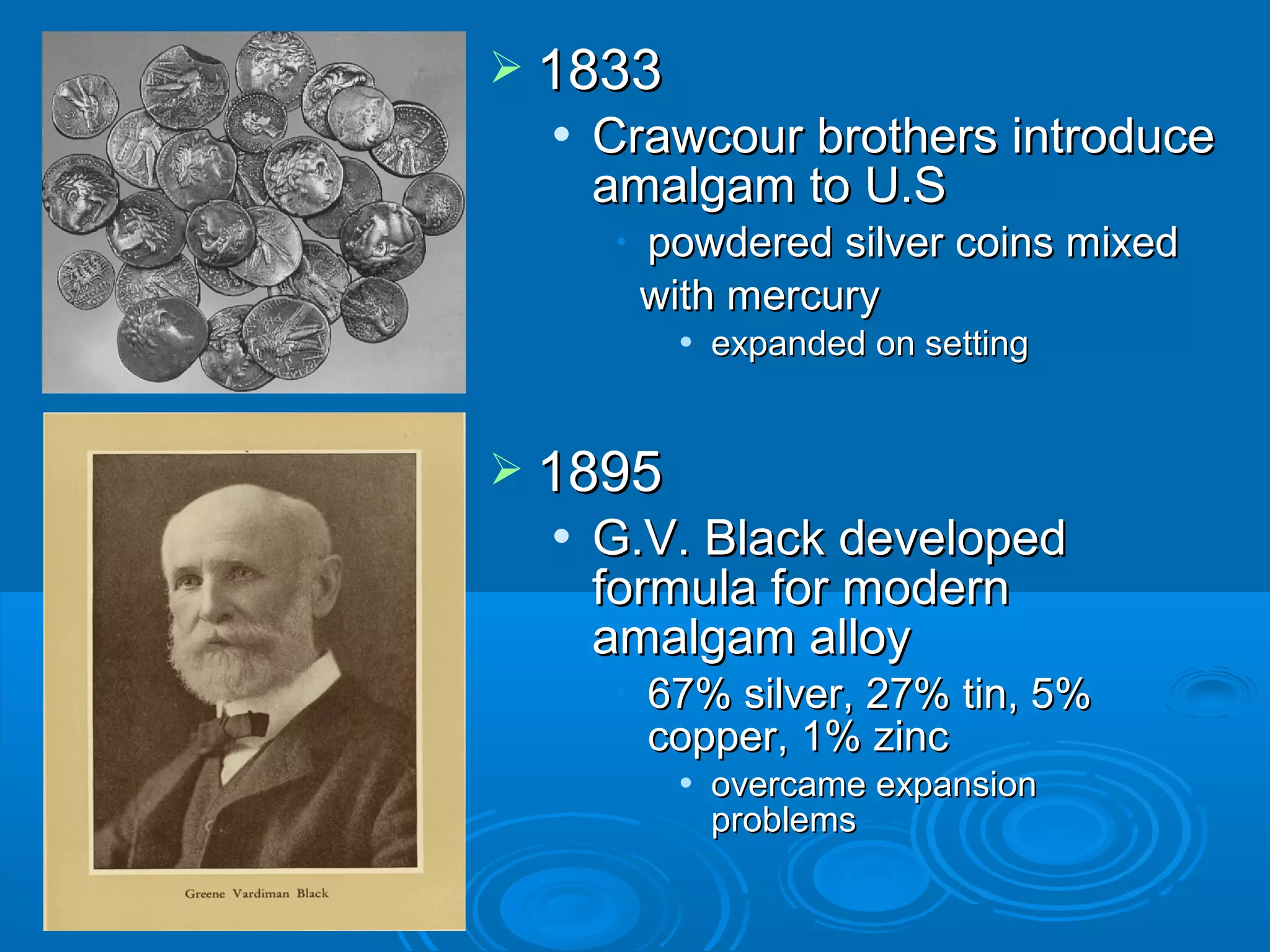  11883333 
 CCrraawwccoouurr bbrrootthheerrss iinnttrroodduuccee 
aammaallggaamm ttoo UU..SS 
• ppoowwddeerreedd ssiillvveerr ccooiinnss mmiixxeedd 
wwiitthh mmeerrccuurryy 
 eexxppaannddeedd oonn sseettttiinngg 
 11889955 
 GG..VV.. BBllaacckk ddeevveellooppeedd 
ffoorrmmuullaa ffoorr mmooddeerrnn 
aammaallggaamm aallllooyy 
• 6677%% ssiillvveerr,, 2277%% ttiinn,, 55%% 
ccooppppeerr,, 11%% zziinncc 
 oovveerrccaammee eexxppaannssiioonn 
pprroobblleemmss 
 