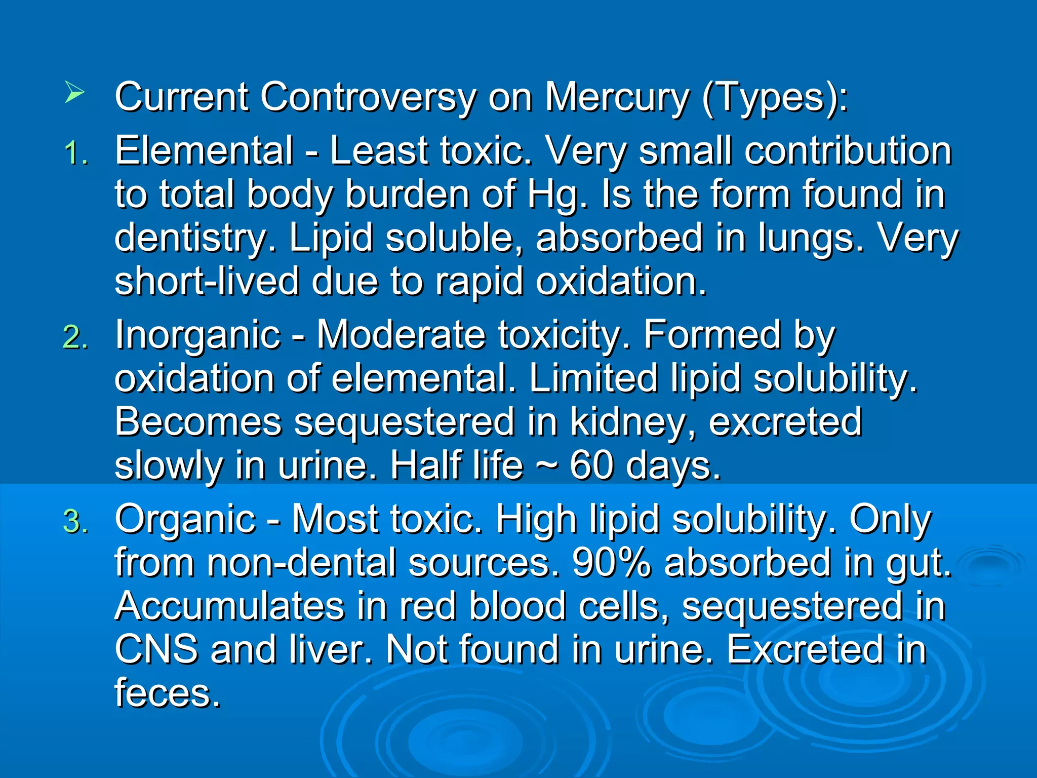  Current CCoonnttrroovveerrssyy oonn MMeerrccuurryy ((TTyyppeess)):: 
11.. EElleemmeennttaall -- LLeeaasstt ttooxxiicc.. VVeerryy ssmmaallll ccoonnttrriibbuuttiioonn 
ttoo ttoottaall bbooddyy bbuurrddeenn ooff HHgg.. IIss tthhee ffoorrmm ffoouunndd iinn 
ddeennttiissttrryy.. LLiippiidd ssoolluubbllee,, aabbssoorrbbeedd iinn lluunnggss.. VVeerryy 
sshhoorrtt--lliivveedd dduuee ttoo rraappiidd ooxxiiddaattiioonn.. 
22.. IInnoorrggaanniicc -- MMooddeerraattee ttooxxiicciittyy.. FFoorrmmeedd bbyy 
ooxxiiddaattiioonn ooff eelleemmeennttaall.. LLiimmiitteedd lliippiidd ssoolluubbiilliittyy.. 
BBeeccoommeess sseeqquueesstteerreedd iinn kkiiddnneeyy,, eexxccrreetteedd 
sslloowwllyy iinn uurriinnee.. HHaallff lliiffee ~~ 6600 ddaayyss.. 
33.. OOrrggaanniicc -- MMoosstt ttooxxiicc.. HHiigghh lliippiidd ssoolluubbiilliittyy.. OOnnllyy 
ffrroomm nnoonn--ddeennttaall ssoouurrcceess.. 9900%% aabbssoorrbbeedd iinn gguutt.. 
AAccccuummuullaatteess iinn rreedd bblloooodd cceellllss,, sseeqquueesstteerreedd iinn 
CCNNSS aanndd lliivveerr.. NNoott ffoouunndd iinn uurriinnee.. EExxccrreetteedd iinn 
ffeecceess.. 
 