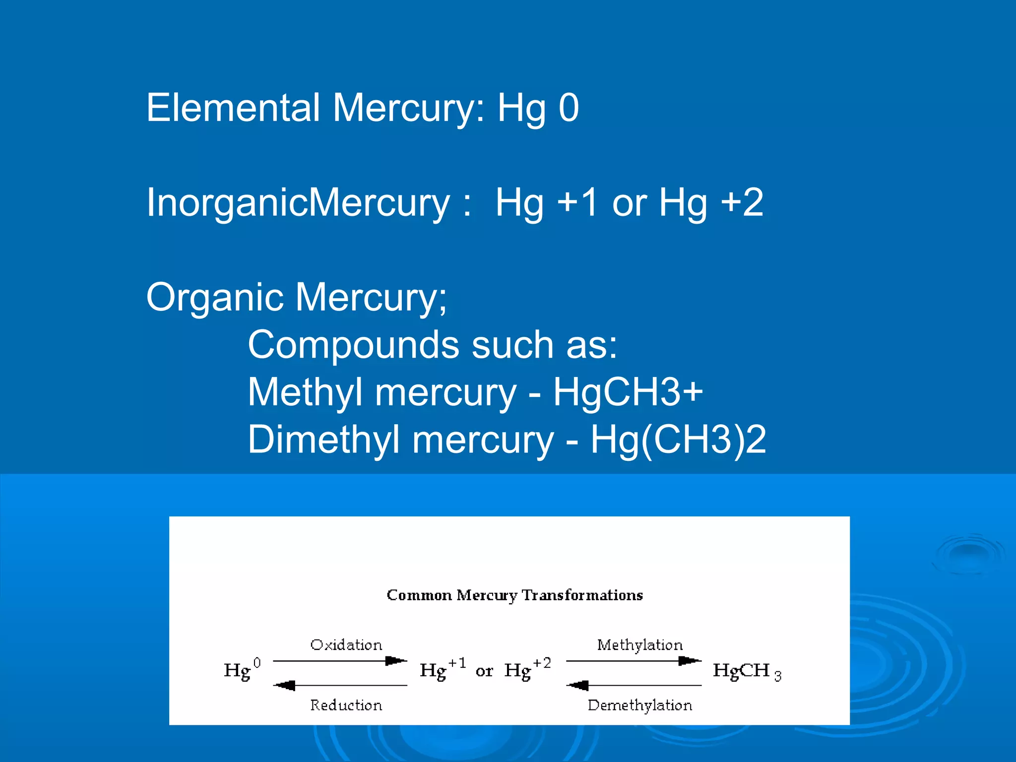 Elemental Mercury: Hg 0 
InorganicMercury : Hg +1 or Hg +2 
Organic Mercury; 
Compounds such as: 
Methyl mercury - HgCH3+ 
Dimethyl mercury - Hg(CH3)2 
 