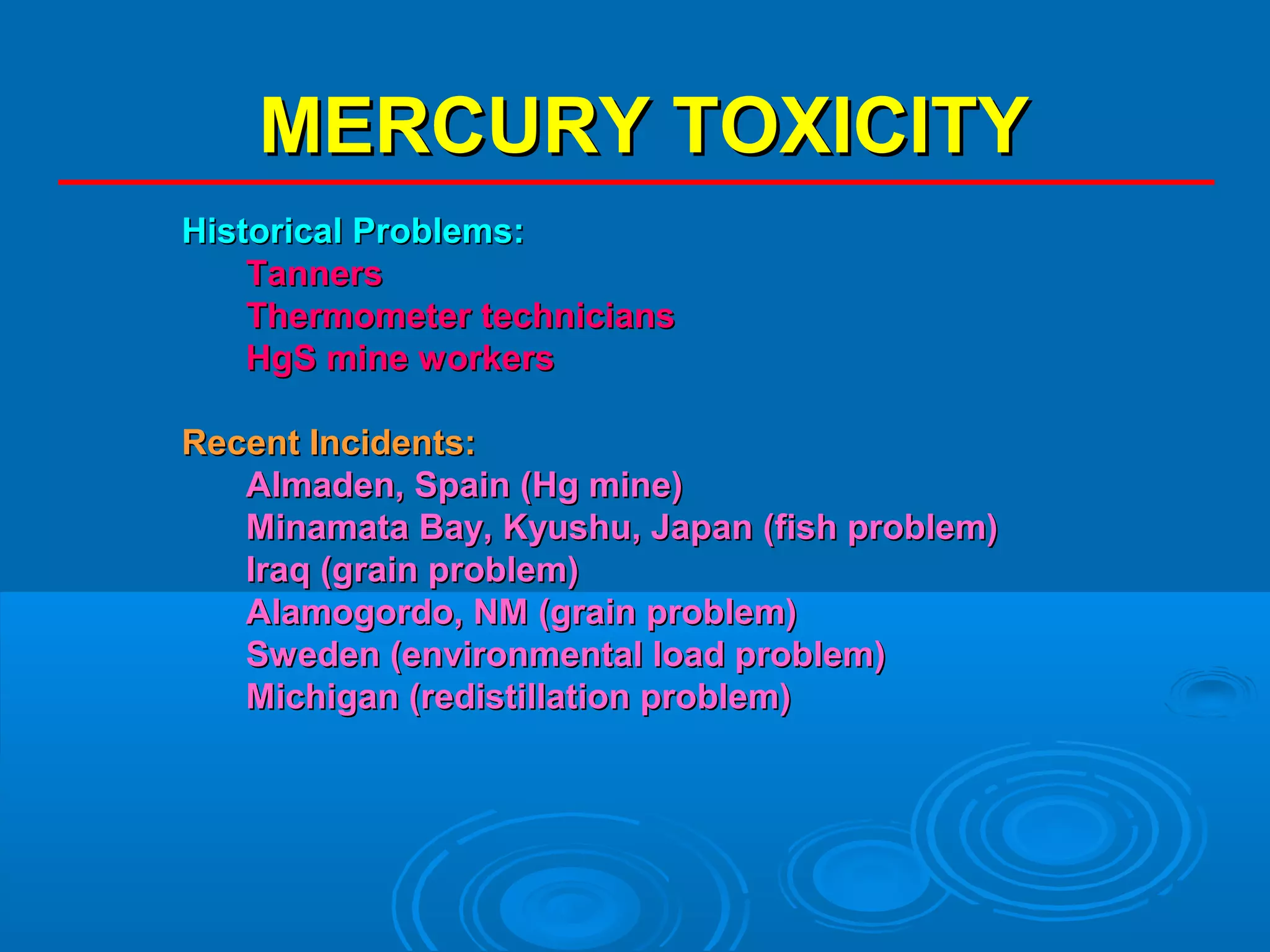 MMEERRCCUURRYY TTOOXXIICCIITTYY 
HHiissttoorriiccaall PPrroobblleemmss:: 
TTaannnneerrss 
TThheerrmmoommeetteerr tteecchhnniicciiaannss 
HHggSS mmiinnee wwoorrkkeerrss 
RReecceenntt IInncciiddeennttss:: 
AAllmmaaddeenn,, SSppaaiinn ((HHgg mmiinnee)) 
MMiinnaammaattaa BBaayy,, KKyyuusshhuu,, JJaappaann ((ffiisshh pprroobblleemm)) 
IIrraaqq ((ggrraaiinn pprroobblleemm)) 
AAllaammooggoorrddoo,, NNMM ((ggrraaiinn pprroobblleemm)) 
SSwweeddeenn ((eennvviirroonnmmeennttaall llooaadd pprroobblleemm)) 
MMiicchhiiggaann ((rreeddiissttiillllaattiioonn pprroobblleemm)) 
 