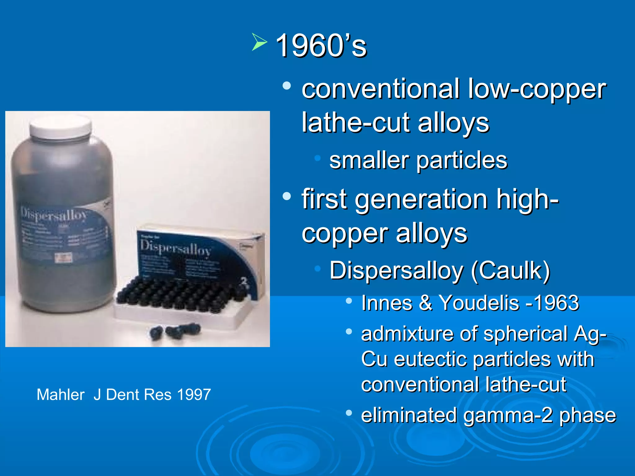 11996600’’ss 
 ccoonnvveennttiioonnaall llooww--ccooppppeerr 
llaatthhee--ccuutt aallllooyyss 
• ssmmaalllleerr ppaarrttiicclleess 
 ffiirrsstt ggeenneerraattiioonn hhiigghh-- 
ccooppppeerr aallllooyyss 
• DDiissppeerrssaallllooyy ((CCaauullkk)) 
 IInnnneess && YYoouuddeelliiss --11996633 
 aaddmmiixxttuurree ooff sspphheerriiccaall AAgg-- 
CCuu eeuutteeccttiicc ppaarrttiicclleess wwiitthh 
ccoonnvveennttiioonnaall llaatthhee--ccuutt 
 eelliimmiinnaatteedd ggaammmmaa--22 pphhaassee 
Mahler J Dent Res 1997 
 