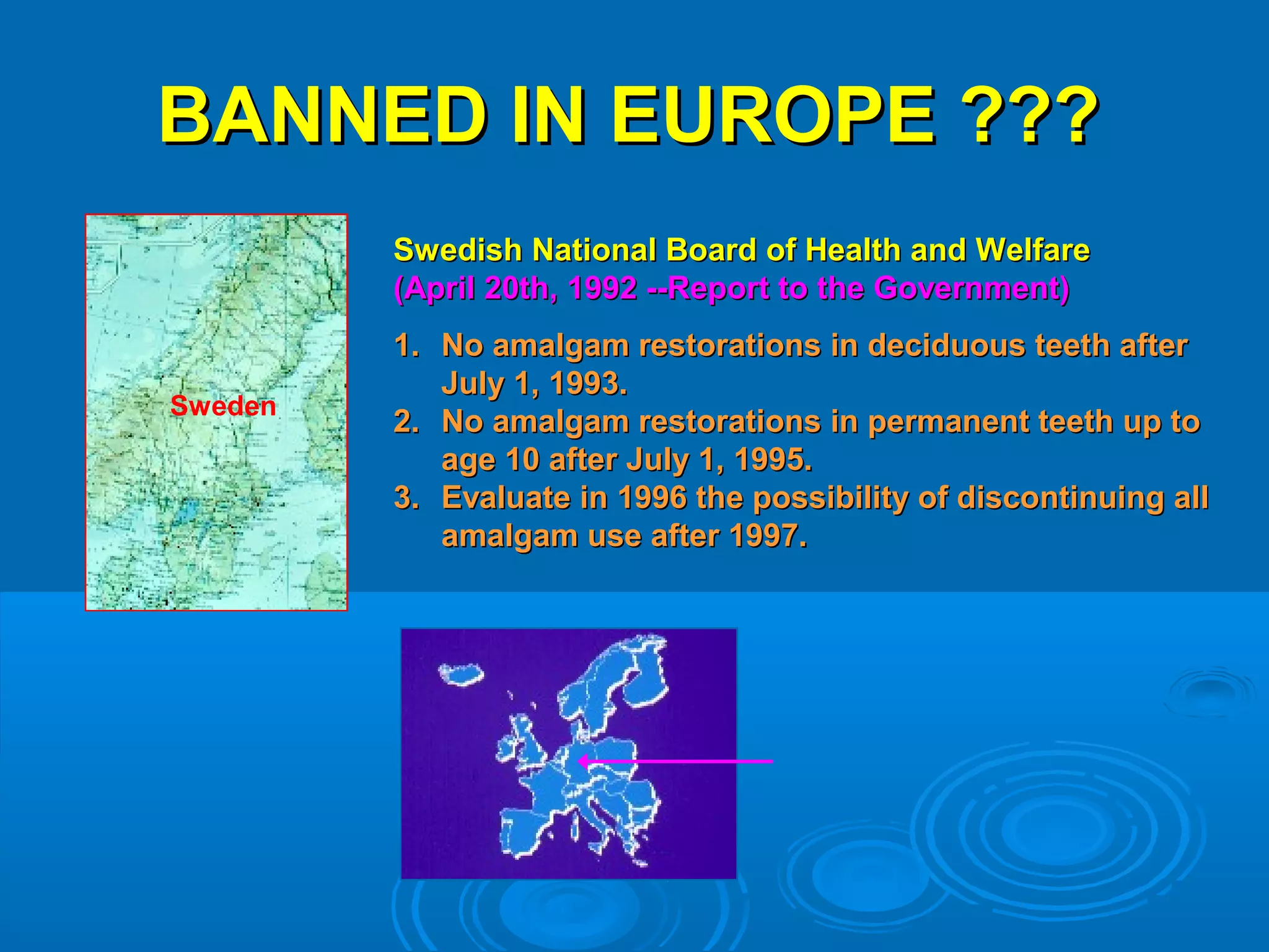 BBAANNNNEEDD IINN EEUURROOPPEE ?????? 
SSwweeddiisshh NNaattiioonnaall BBooaarrdd ooff HHeeaalltthh aanndd WWeellffaarree 
((AApprriill 2200tthh,, 11999922 ----RReeppoorrtt ttoo tthhee GGoovveerrnnmmeenntt)) 
11.. NNoo aammaallggaamm rreessttoorraattiioonnss iinn ddeecciidduuoouuss tteeeetthh aafftteerr 
JJuullyy 11,, 11999933.. 
22.. NNoo aammaallggaamm rreessttoorraattiioonnss iinn ppeerrmmaanneenntt tteeeetthh uupp ttoo 
aaggee 1100 aafftteerr JJuullyy 11,, 1199995.. 
33.. EEvvaalluuaattee iinn 11999966 tthhee ppoossssiibbiilliittyy ooff ddiissccoonnttiinnuuiinngg aallll 
aammaallggaamm uussee aafftteerr 11999977.. 
Sweden 
 
