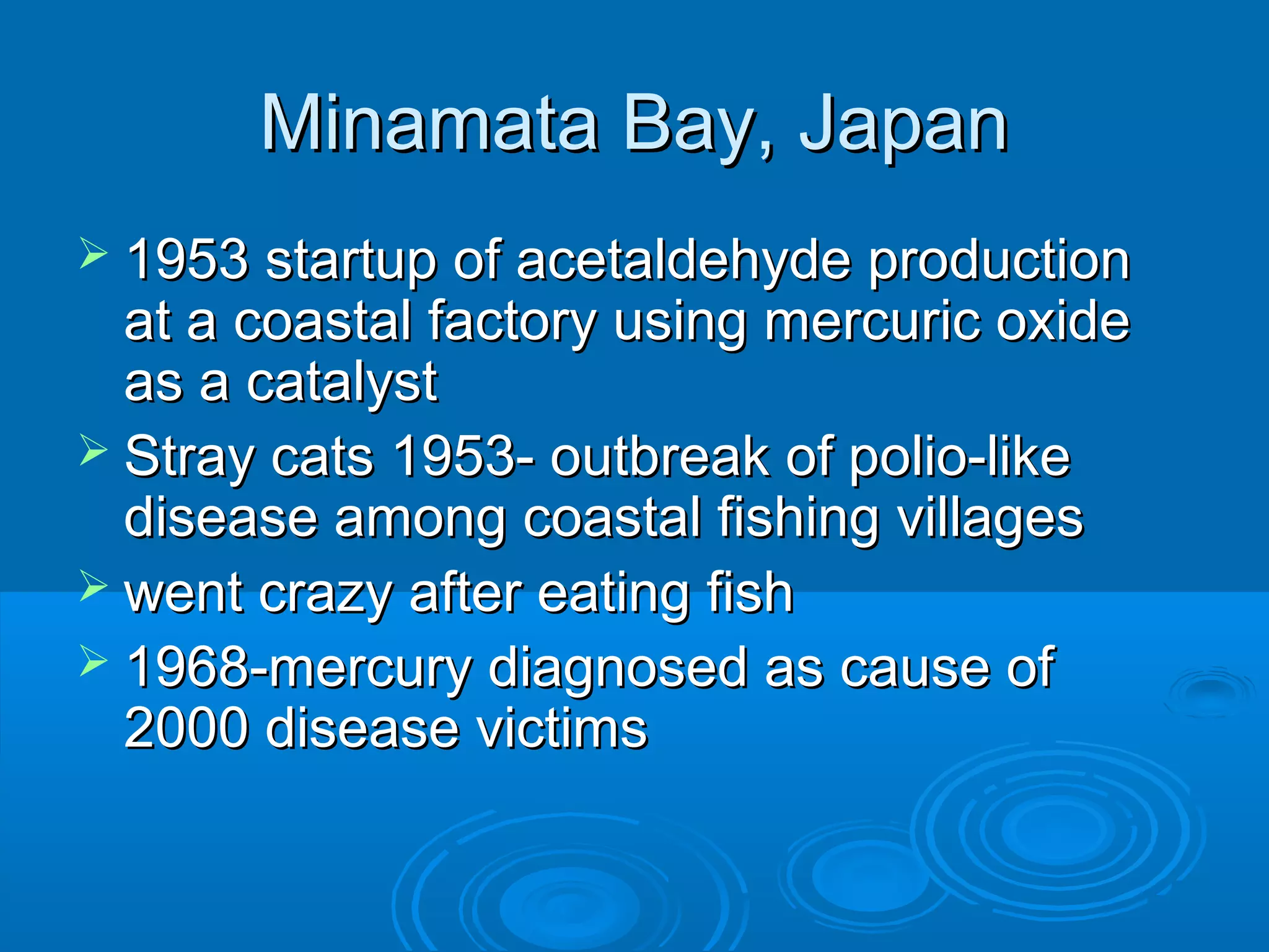 MMiinnaammaattaa BBaayy,, JJaappaann 
 11995533 ssttaarrttuupp ooff aacceettaallddeehhyyddee pprroodduuccttiioonn 
aatt aa ccooaassttaall ffaaccttoorryy uussiinngg mmeerrccuurriicc ooxxiiddee 
aass aa ccaattaallyysstt 
 SSttrraayy ccaattss 11995533-- oouuttbbrreeaakk ooff ppoolliioo--lliikkee 
ddiisseeaassee aammoonngg ccooaassttaall ffiisshhiinngg vviillllaaggeess 
 wweenntt ccrraazzyy aafftteerr eeaattiinngg ffiisshh 
 11996688--mmeerrccuurryy ddiiaaggnnoosseedd aass ccaauussee ooff 
22000000 ddiisseeaassee vviiccttiimmss 
 