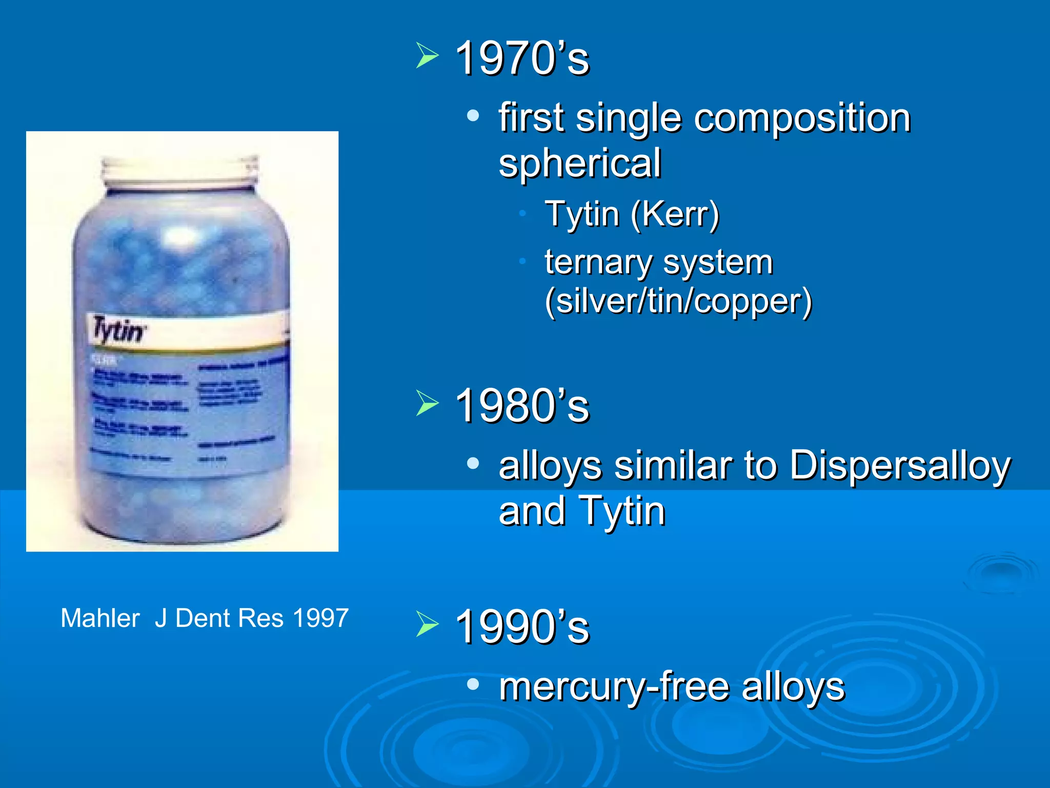  11997700’’ss 
 ffiirrsstt ssiinnggllee ccoommppoossiittiioonn 
sspphheerriiccaall 
• TTyyttiinn ((KKeerrrr)) 
• tteerrnnaarryy ssyysstteemm 
((ssiillvveerr//ttiinn//ccooppppeerr)) 
 11998800’’ss 
 aallllooyyss ssiimmiillaarr ttoo DDiissppeerrssaallllooyy 
aanndd TTyyttiinn 
 11999900’’ss 
 mmeerrccuurryy--ffrreeee aallllooyyss 
Mahler J Dent Res 1997 
 