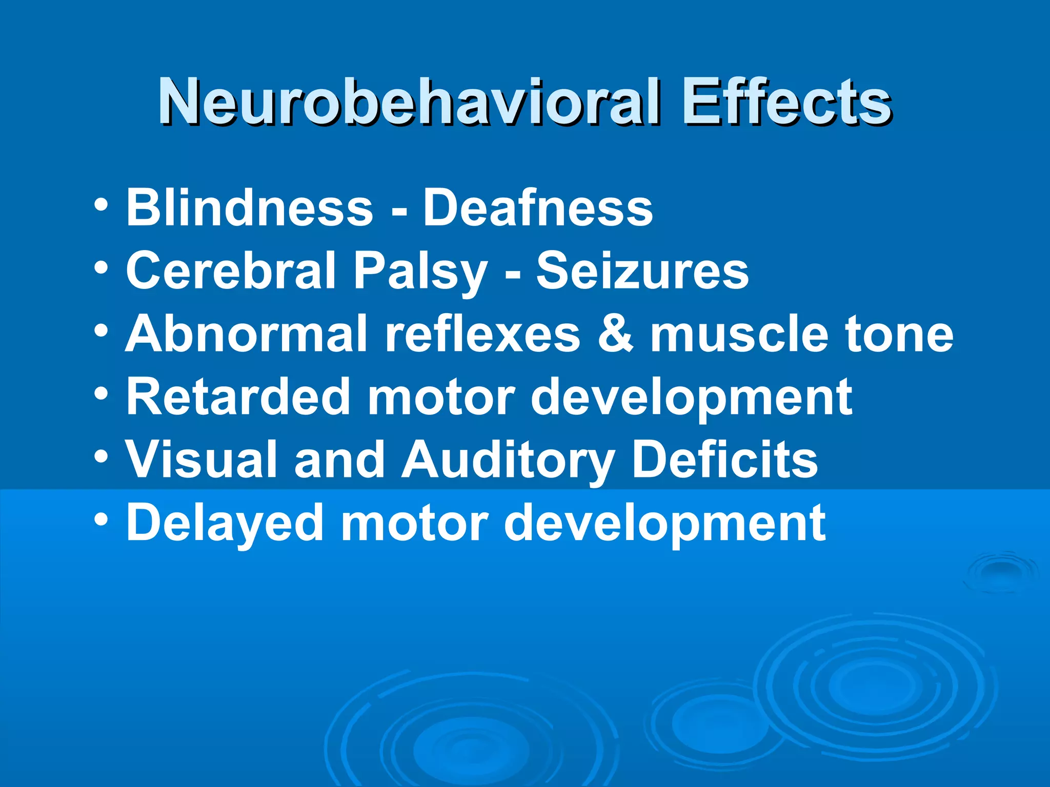 NNeeuurroobbeehhaavviioorraall EEffffeeccttss 
• Blindness - Deafness 
• Cerebral Palsy - Seizures 
• Abnormal reflexes & muscle tone 
• Retarded motor development 
• Visual and Auditory Deficits 
• Delayed motor development 
 