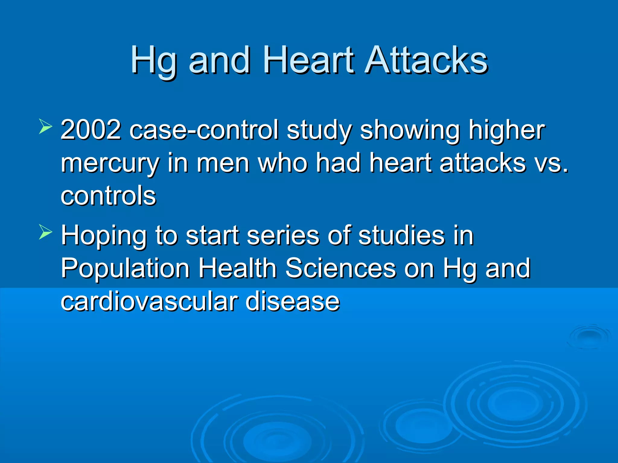 HHgg aanndd HHeeaarrtt AAttttaacckkss 
 22000022 ccaassee--ccoonnttrrooll ssttuuddyy sshhoowwiinngg hhiigghheerr 
mmeerrccuurryy iinn mmeenn wwhhoo hhaadd hheeaarrtt aattttaacckkss vvss.. 
ccoonnttrroollss 
 HHooppiinngg ttoo ssttaarrtt sseerriieess ooff ssttuuddiieess iinn 
PPooppuullaattiioonn HHeeaalltthh SScciieenncceess oonn HHgg aanndd 
ccaarrddiioovvaassccuullaarr ddiisseeaassee 
 