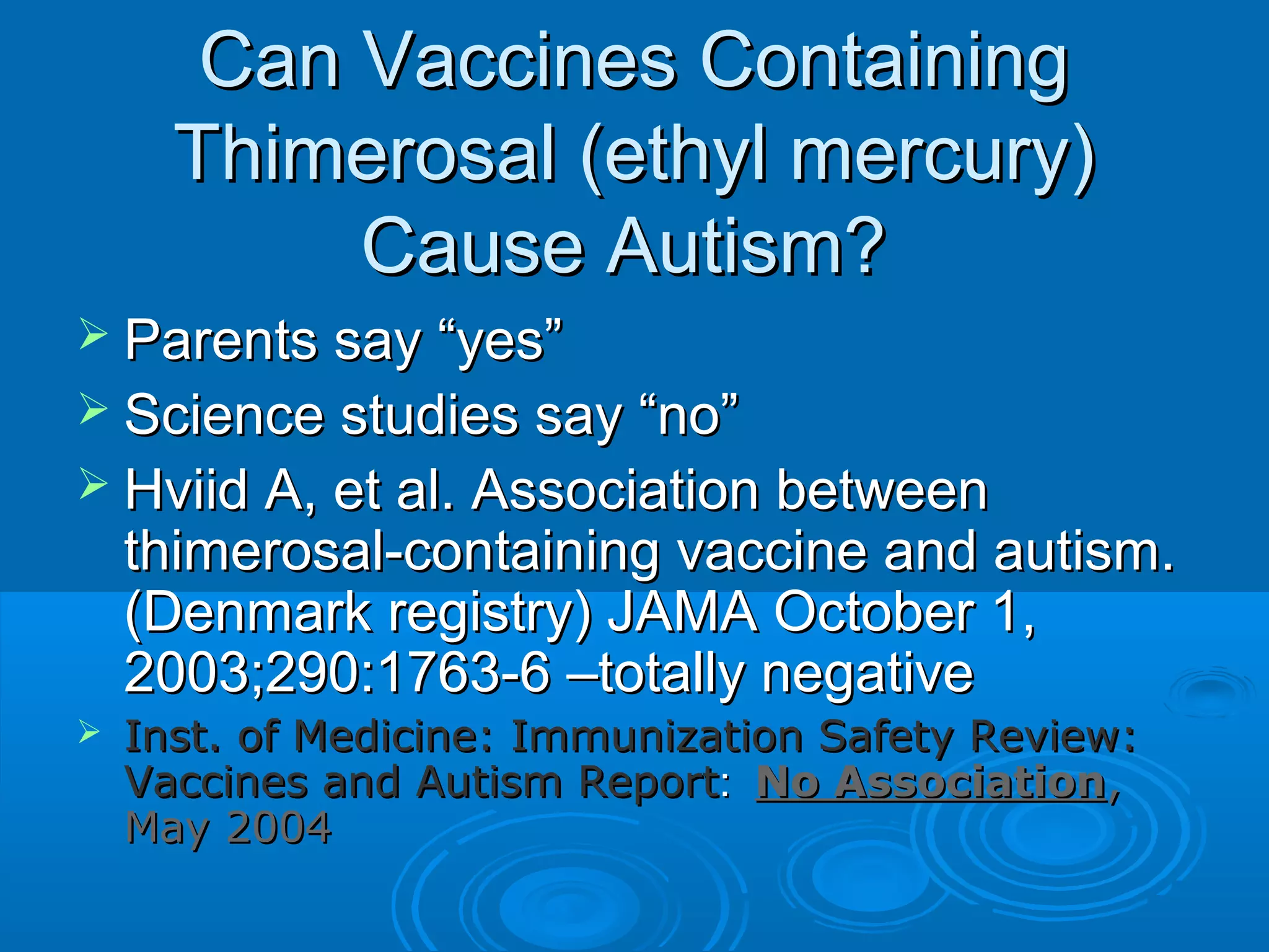 CCaann VVaacccciinneess CCoonnttaaiinniinngg 
TThhiimmeerroossaall ((eetthhyyll mmeerrccuurryy)) 
CCaauussee AAuuttiissmm?? 
 PPaarreennttss ssaayy ““yyeess”” 
 SScciieennccee ssttuuddiieess ssaayy ““nnoo”” 
 HHvviiiidd AA,, eett aall.. AAssssoocciiaattiioonn bbeettwweeeenn 
tthhiimmeerroossaall--ccoonnttaaiinniinngg vvaacccciinnee aanndd aauuttiissmm.. 
((DDeennmmaarrkk rreeggiissttrryy)) JJAAMMAA OOccttoobbeerr 11,, 
22000033;;229900::11776633--66 ––ttoottaallllyy nneeggaattiivvee 
 IInnsstt.. ooff MMeeddiicciinnee:: IImmmmuunniizzaattiioonn SSaaffeettyy RReevviieeww:: 
VVaacccciinneess aanndd AAuuttiissmm RReeppoorrtt:: NNoo AAssssoocciiaattiioonn,, 
MMaayy 22000044 
 