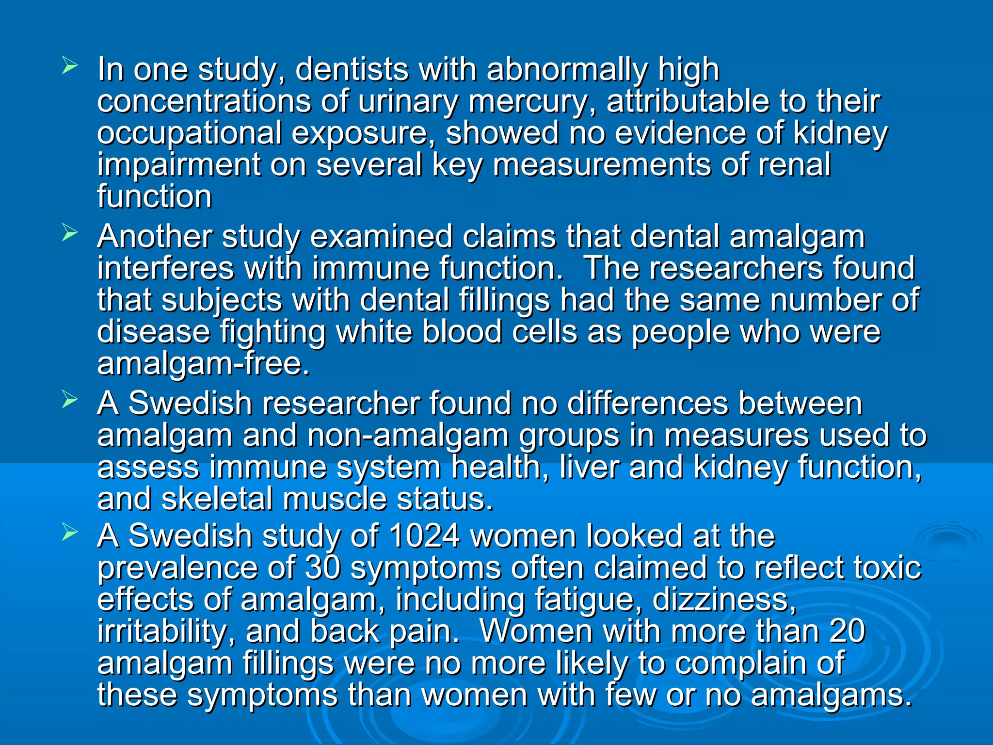  In one study, dentists with aabbnnoorrmmaallllyy hhiigghh 
ccoonncceennttrraattiioonnss ooff uurriinnaarryy mmeerrccuurryy,, aattttrriibbuuttaabbllee ttoo tthheeiirr 
ooccccuuppaattiioonnaall eexxppoossuurree,, sshhoowweedd nnoo eevviiddeennccee ooff kkiiddnneeyy 
iimmppaaiirrmmeenntt oonn sseevveerraall kkeeyy mmeeaassuurreemmeennttss ooff rreennaall 
ffuunnccttiioonn 
 AAnnootthheerr ssttuuddyy eexxaammiinneedd ccllaaiimmss tthhaatt ddeennttaall aammaallggaamm 
iinntteerrffeerreess wwiitthh iimmmmuunnee ffuunnccttiioonn.. TThhee rreesseeaarrcchheerrss ffoouunndd 
tthhaatt ssuubbjjeeccttss wwiitthh ddeennttaall ffiilllliinnggss hhaadd tthhee ssaammee nnuummbbeerr ooff 
ddiisseeaassee ffiigghhttiinngg wwhhiittee bblloooodd cceellllss aass ppeeooppllee wwhhoo wweerree 
aammaallggaamm--ffrreeee.. 
 AA SSwweeddiisshh rreesseeaarrcchheerr ffoouunndd nnoo ddiiffffeerreenncceess bbeettwweeeenn 
aammaallggaamm aanndd nnoonn--aammaallggaamm ggrroouuppss iinn mmeeaassuurreess uusseedd ttoo 
aasssseessss iimmmmuunnee ssyysstteemm hheeaalltthh,, lliivveerr aanndd kkiiddnneeyy ffuunnccttiioonn,, 
aanndd sskkeelleettaall mmuussccllee ssttaattuuss.. 
 AA SSwweeddiisshh ssttuuddyy ooff 11002244 wwoommeenn llooookkeedd aatt tthhee 
pprreevvaalleennccee ooff 3300 ssyymmppttoommss oofftteenn ccllaaiimmeedd ttoo rreefflleecctt ttooxxiicc 
eeffffeeccttss ooff aammaallggaamm,, iinncclluuddiinngg ffaattiigguuee,, ddiizzzziinneessss,, 
iirrrriittaabbiilliittyy,, aanndd bbaacckk ppaaiinn.. WWoommeenn wwiitthh mmoorree tthhaann 2200 
aammaallggaamm ffiilllliinnggss wweerree nnoo mmoorree lliikkeellyy ttoo ccoommppllaaiinn ooff 
tthheessee ssyymmppttoommss tthhaann wwoommeenn wwiitthh ffeeww oorr nnoo aammaallggaammss.. 
 