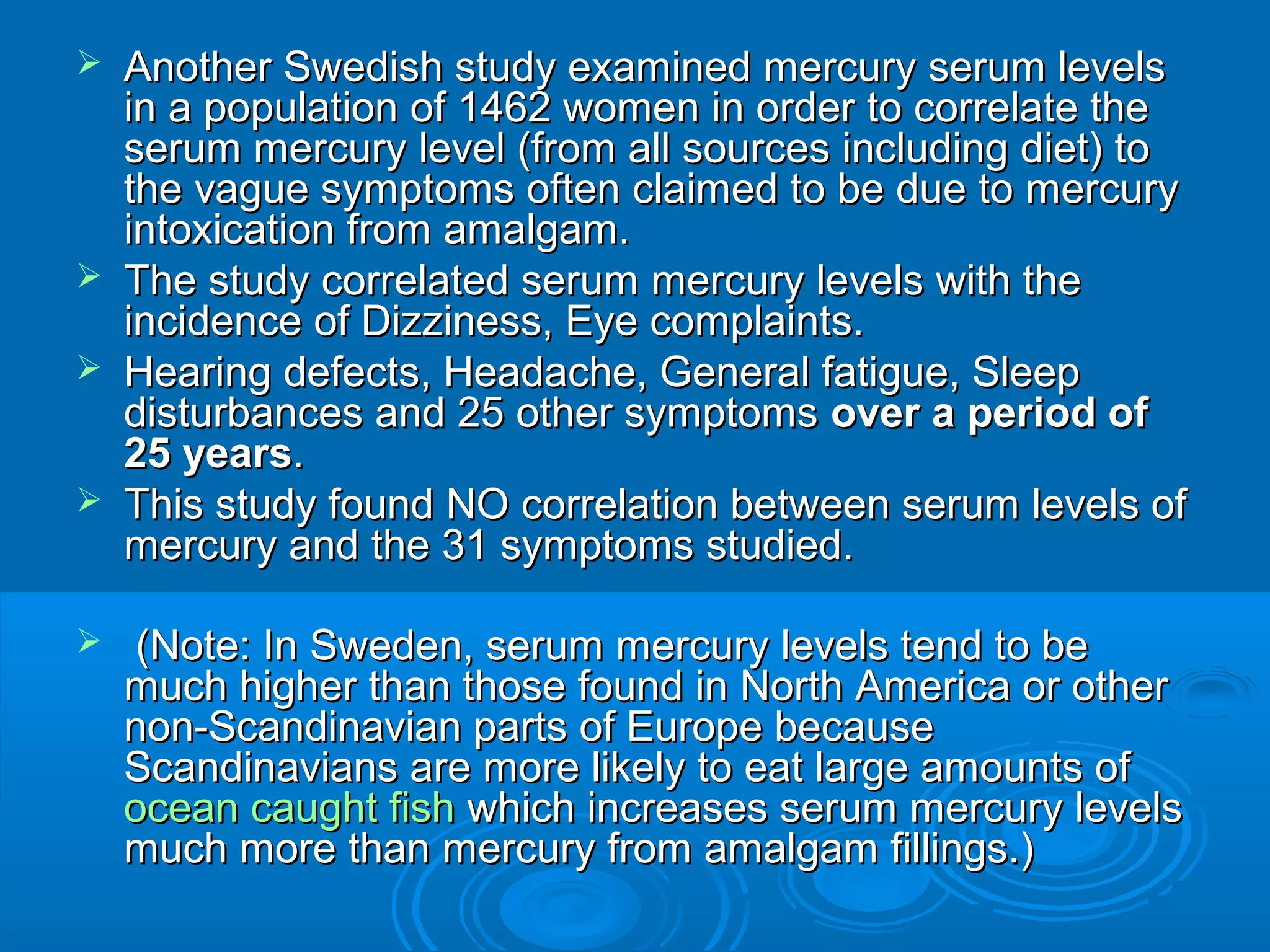  Another Swedish study examined mmeerrccuurryy sseerruumm lleevveellss 
iinn aa ppooppuullaattiioonn ooff 11446622 wwoommeenn iinn oorrddeerr ttoo ccoorrrreellaattee tthhee 
sseerruumm mmeerrccuurryy lleevveell ((ffrroomm aallll ssoouurrcceess iinncclluuddiinngg ddiieett)) ttoo 
tthhee vvaagguuee ssyymmppttoommss oofftteenn ccllaaiimmeedd ttoo bbee dduuee ttoo mmeerrccuurryy 
iinnttooxxiiccaattiioonn ffrroomm aammaallggaamm.. 
 TThhee ssttuuddyy ccoorrrreellaatteedd sseerruumm mmeerrccuurryy lleevveellss wwiitthh tthhee 
iinncciiddeennccee ooff DDiizzzziinneessss,, Eyyee ccoommppllaaiinnttss.. 
 HHeeaarriinngg ddeeffeeccttss,, HHeeaaddaacchhee,, GGeenneerraall ffaattiigguuee,, SSlleeeepp 
ddiissttuurrbbaanncceess aanndd 2255 ootthheerr ssyymmppttoommss oovveerr aa ppeerriioodd ooff 
2255 yyeeaarrss.. 
 TThhiiss ssttuuddyy ffoouunndd NNOO ccoorrrreellaattiioonn bbeettwweeeenn sseerruumm lleevveellss ooff 
mmeerrccuurryy aanndd tthhee 3311 ssyymmppttoommss ssttuuddiieedd.. 
 ((NNoottee:: IInn SSwweeddeenn,, sseerruumm mmeerrccuurryy lleevveellss tteenndd ttoo bbee 
mmuucchh hhiigghheerr tthhaann tthhoossee ffoouunndd iinn NNoorrtthh AAmmeerriiccaa oorr ootthheerr 
nnoonn--SSccaannddiinnaavviiaann ppaarrttss ooff Euurrooppee bbeeccaauussee 
SSccaannddiinnaavviiaannss aarree mmoorree lliikkeellyy ttoo eeaatt llaarrggee aammoouunnttss ooff 
oocceeaann ccaauugghhtt ffiisshh wwhhiicchh iinnccrreeaasseess sseerruumm mmeerrccuurryy lleevveellss 
mmuucchh mmoorree tthhaann mmeerrccuurryy ffrroomm aammaallggaamm ffiilllliinnggss..)) 
 
