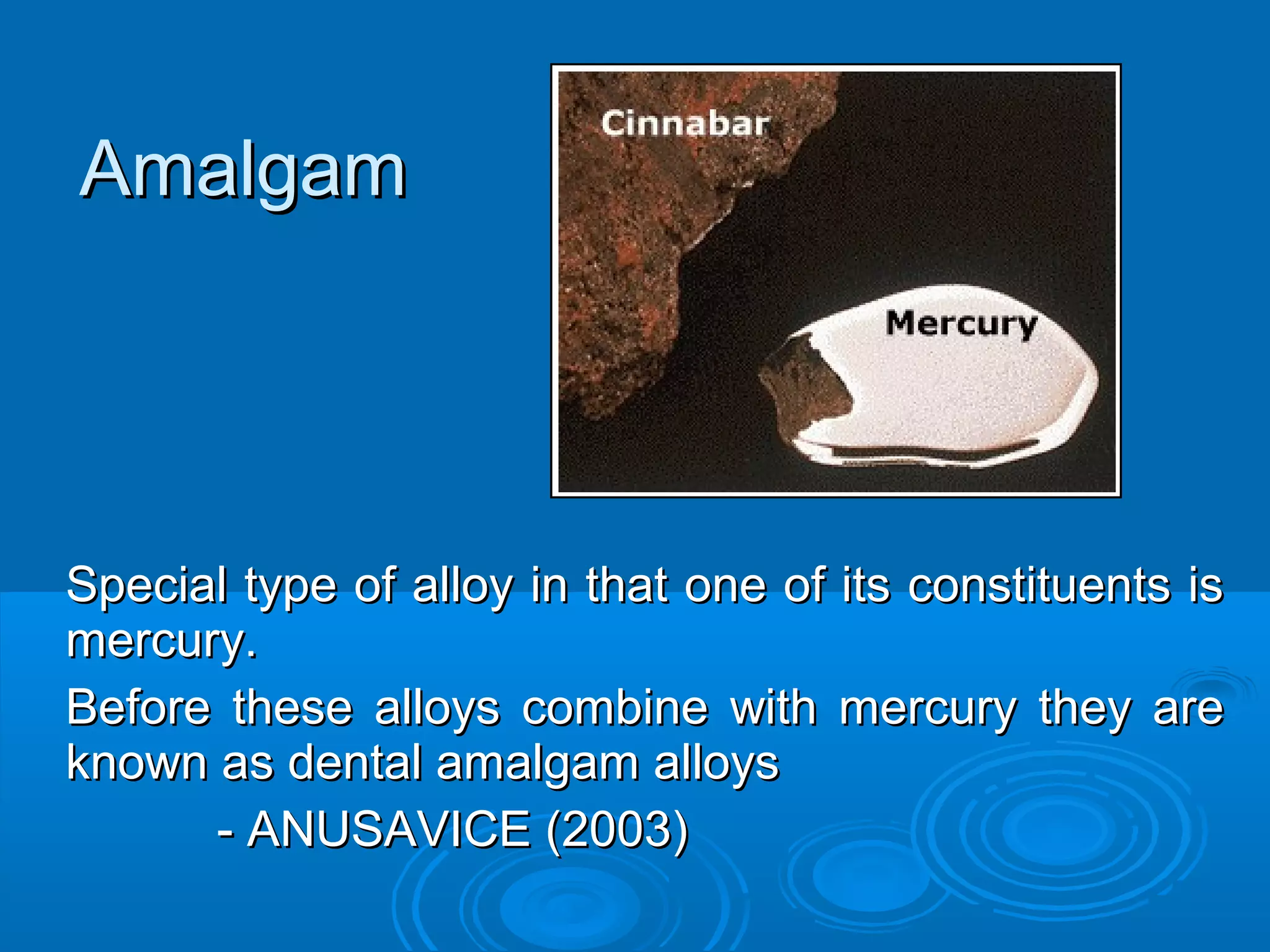 AAmmaallggaamm 
Special type of alloy iinn tthhaatt oonnee ooff iittss ccoonnssttiittuueennttss iiss 
mmeerrccuurryy.. 
BBeeffoorree tthheessee aallllooyyss ccoommbbiinnee wwiitthh mmeerrccuurryy tthheeyy aarree 
kknnoowwnn aass ddeennttaall aammaallggaamm aallllooyyss 
-- AANNUUSSAAVVIICCEE ((22000033)) 
 