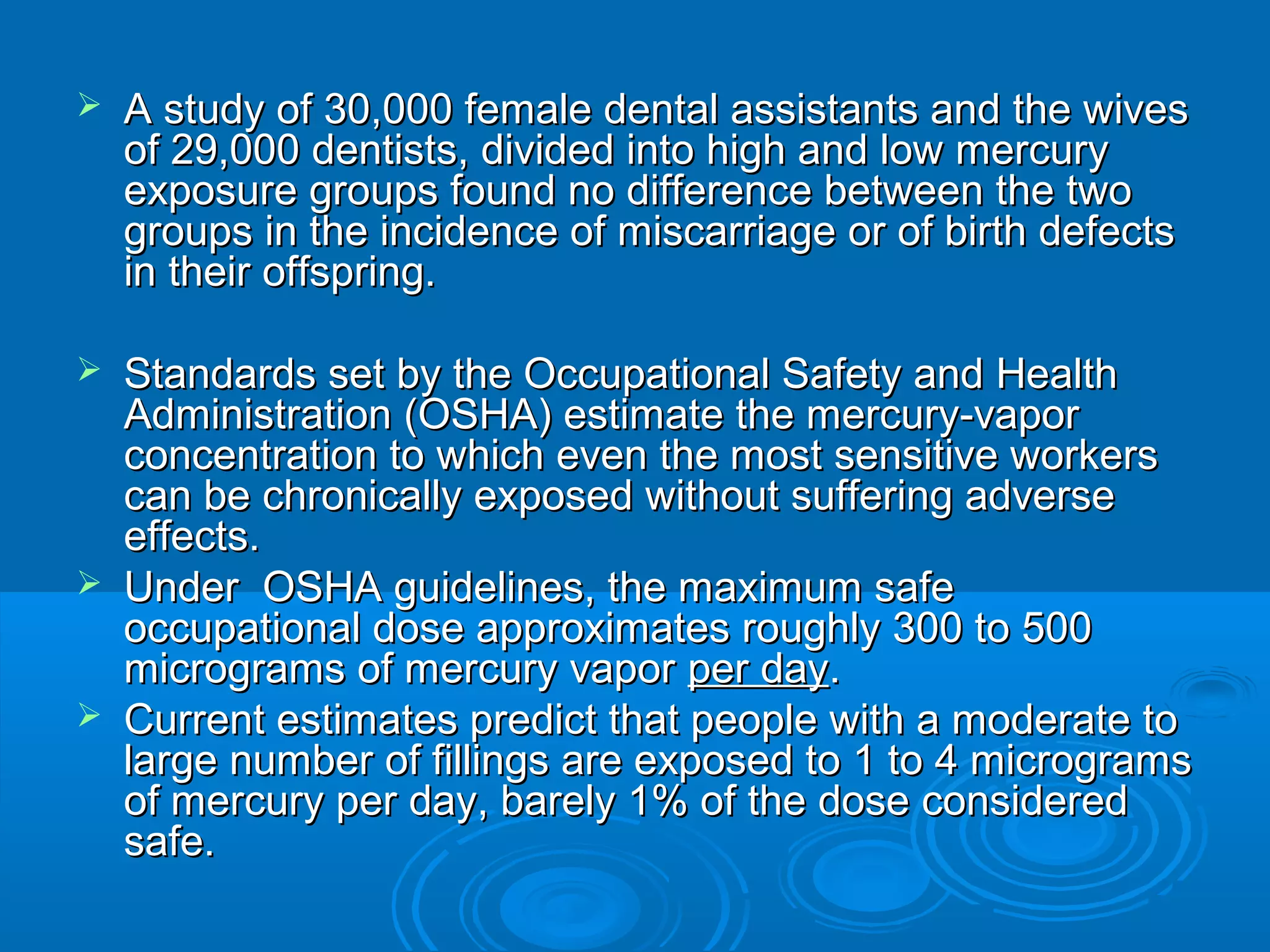  A study of 30,000 female dental assistants aanndd tthhee wwiivveess 
ooff 2299,,000000 ddeennttiissttss,, ddiivviiddeedd iinnttoo hhiigghh aanndd llooww mmeerrccuurryy 
eexxppoossuurree ggrroouuppss ffoouunndd nnoo ddiiffffeerreennccee bbeettwweeeenn tthhee ttwwoo 
ggrroouuppss iinn tthhee iinncciiddeennccee ooff mmiissccaarrrriiaaggee oorr ooff bbiirrtthh ddeeffeeccttss 
iinn tthheeiirr ooffffsspprriinngg.. 
 SSttaannddaarrddss sseett bbyy tthhee OOccccuuppaattiioonnaall SSaaffeettyy aanndd HHeeaalltthh 
AAddmmiinniissttrraattiioonn ((OOSSHHAA)) eessttiimmaattee tthhee mmeerrccuurryy--vvaappoorr 
ccoonncceennttrraattiioonn ttoo wwhhiicchh eevveenn tthhee mmoosstt sseennssiittiivvee wwoorrkkeerrss 
ccaann bbee cchhrroonniiccaallllyy eexxppoosseedd wwiitthhoouutt ssuuffffeerriinngg aaddvveerrssee 
eeffffeeccttss.. 
 UUnnddeerr OOSSHHAA gguuiiddeelliinneess,, tthhee mmaaxxiimmuumm ssaaffee 
ooccccuuppaattiioonnaall ddoossee aapppprrooxxiimmaatteess rroouugghhllyy 330000 ttoo 550000 
mmiiccrrooggrraammss ooff mmeerrccuurryy vvaappoorr ppeerr ddaayy.. 
 CCuurrrreenntt eessttiimmaatteess pprreeddiicctt tthhaatt ppeeooppllee wwiitthh aa mmooddeerraattee ttoo 
llaarrggee nnuummbbeerr ooff ffiilllliinnggss aarree eexxppoosseedd ttoo 11 ttoo 44 mmiiccrrooggrraammss 
ooff mmeerrccuurryy ppeerr ddaayy,, bbaarreellyy 11%% ooff tthhee ddoossee ccoonnssiiddeerreedd 
ssaaffee.. 
 