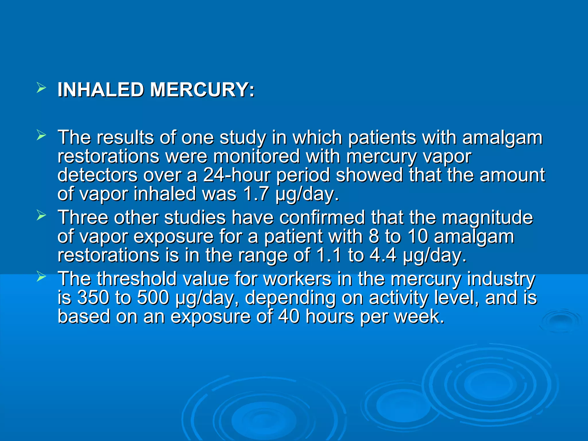  IINNHHAALLEEDD MMEERRCCUURRYY: 
 TThhee rreessuullttss ooff oonnee ssttuuddyy iinn wwhhiicchh ppaattiieennttss wwiitthh aammaallggaamm 
rreessttoorraattiioonnss wweerree mmoonniittoorreedd wwiitthh mmeerrccuurryy vvaappoorr 
ddeetteeccttoorrss oovveerr aa 2244--hhoouurr ppeerriioodd sshhoowweedd tthhaatt tthhee aammoouunntt 
ooff vvaappoorr iinnhhaalleedd wwaass 11..77 μμgg//ddaayy.. 
 TThhrreeee ootthheerr ssttuuddiieess hhaavvee ccoonnffiirrmmeedd tthhaatt tthhee mmaaggnniittuuddee 
ooff vvaappoorr eexxppoossuurree ffoorr aa ppaattiieenntt wwiitthh 88 ttoo 1100 aammaallggaamm 
rreessttoorraattiioonnss iiss iinn tthhee rraannggee ooff 11..11 ttoo 44..44 μμgg//ddaayy.. 
 TThhee tthhrreesshhoolldd vvaalluuee ffoorr wwoorrkkeerrss iinn tthhee mmeerrccuurryy iinndduussttrryy 
iiss 335500 ttoo 550000 μμgg//ddaayy,, ddeeppeennddiinngg oonn aaccttiivviittyy lleevveell,, aanndd iiss 
bbaasseedd oonn aann eexxppoossuurree ooff 4400 hhoouurrss ppeerr wweeeekk.. 
 
