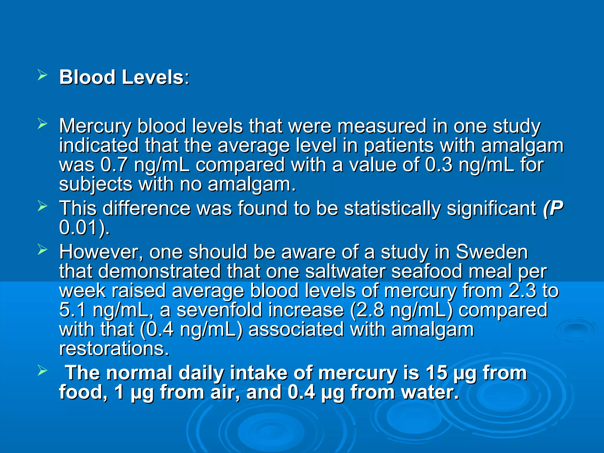  BBlloooodd LLeevveellss:: 
 MMeerrccuurryy bblloooodd lleevveellss tthhaatt wweerree mmeeaassuurreedd iinn oonnee ssttuuddyy 
iinnddiiccaatteedd tthhaatt tthhee aavveerraaggee lleevveell iinn ppaattiieennttss wwiitthh aammaallggaamm 
wwaass 00..77 nngg//mmLL ccoommppaarreedd wwiitthh aa vvaalluuee ooff 00..33 nngg//mmLL ffoorr 
ssuubbjjeeccttss wwiitthh nnoo aammaallggaamm.. 
 TThhiiss ddiiffffeerreennccee wwaass ffoouunndd ttoo bbee ssttaattiissttiiccaallllyy ssiiggnniiffiiccaanntt ((PP 
00..0011)).. 
 HHoowweevveerr,, oonnee sshhoouulldd bbee aawwaarree ooff aa ssttuuddyy iinn SSwweeddeenn 
tthhaatt ddeemmoonnssttrraatteedd tthhaatt oonnee ssaallttwwaatteerr sseeaaffoooodd mmeeaall ppeerr 
wweeeekk rraaiisseedd aavveerraaggee bblloooodd lleevveellss ooff mmeerrccuurryy ffrroomm 22..33 ttoo 
55..11 nngg//mmLL,, aa sseevveennffoolldd iinnccrreeaassee ((22..88 nngg//mmLL)) ccoommppaarreedd 
wwiitthh tthhaatt ((00..44 nngg//mmLL)) aassssoocciiaatteedd wwiitthh aammaallggaamm 
rreessttoorraattiioonnss.. 
 TThhee nnoorrmmaall ddaaiillyy iinnttaakkee ooff mmeerrccuurryy iiss 1155 μμgg ffrroomm 
ffoooodd,, 11 μμgg ffrroomm aaiirr,, aanndd 0..44 μμgg ffrroomm wwaatteerr.. 
 