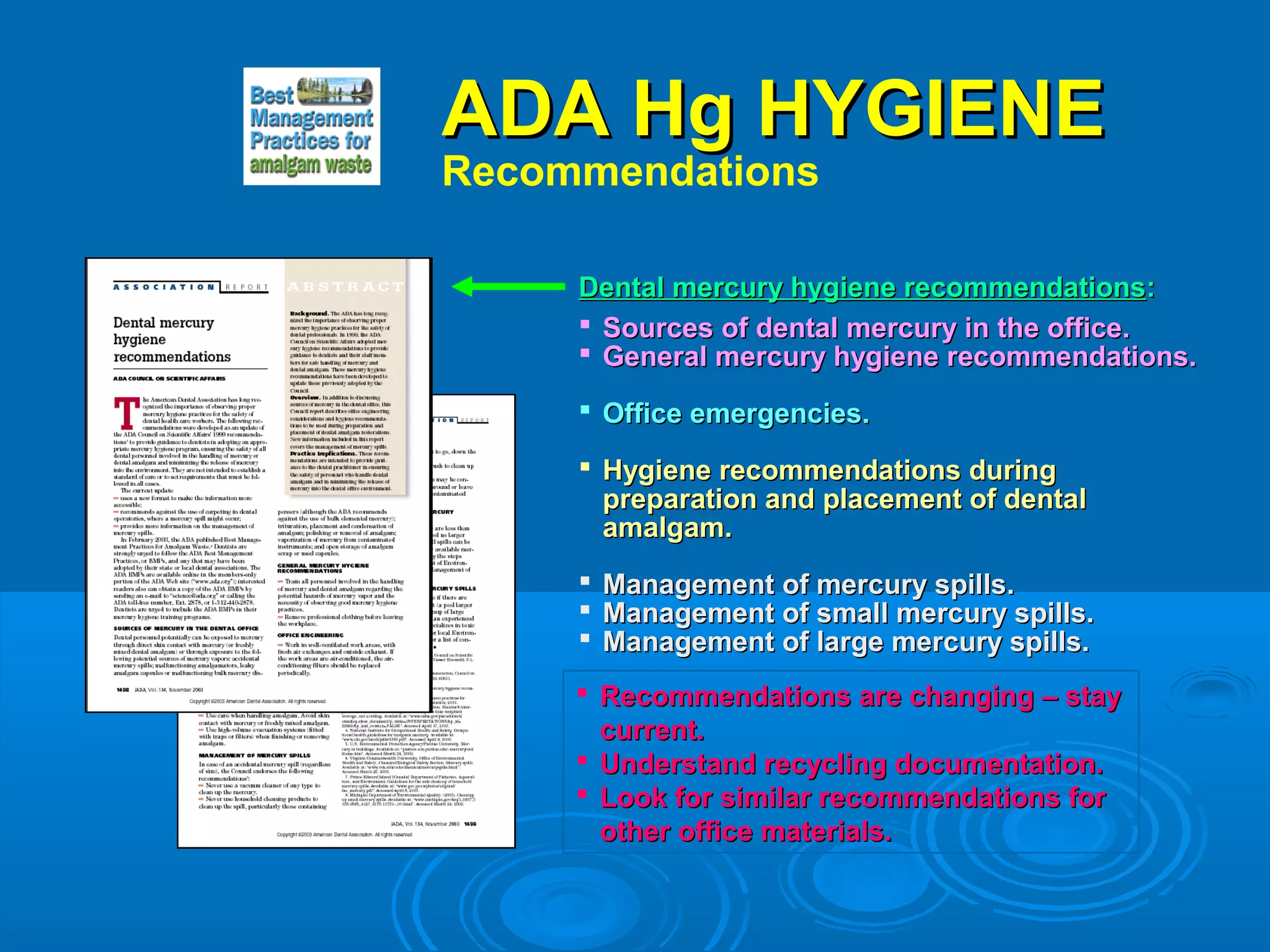 AADDAA HHgg HHYYGGIIEENNEE 
Recommendations 
DDeennttaall mmeerrccuurryy hhyyggiieennee rreeccoommmmeennddaattiioonnss: 
 SSoouurrcceess ooff ddeennttaall mmeerrccuurryy iinn tthhee ooffffiiccee.. 
 GGeenneerraall mmeerrccuurryy hhyyggiieennee rreeccoommmmeennddaattiioonnss.. 
 OOffffiiccee eemmeerrggeenncciieess.. 
 HHyyggiieennee rreeccoommmmeennddaattiioonnss dduurriinngg 
pprreeppaarraattiioonn aanndd ppllaacceemmeenntt ooff ddeennttaall 
aammaallggaamm.. 
 MMaannaaggeemmeenntt ooff mmeerrccuurryy ssppiillllss.. 
 MMaannaaggeemmeenntt ooff ssmmaallll mmeerrccuurryy ssppiillllss.. 
 MMaannaaggeemmeenntt ooff llaarrggee mmeerrccuurryy ssppiillllss.. 
 Recommendations aarree cchhaannggiinngg –– ssttaayy 
ccuurrrreenntt.. 
 UUnnddeerrssttaanndd rreeccyycclliinngg ddooccuummeennttaattiioonn.. 
 LLooookk ffoorr ssiimmiillaarr rreeccoommmmeennddaattiioonnss ffoorr 
ootthheerr ooffffiiccee mmaatteerriiaallss.. 
 
