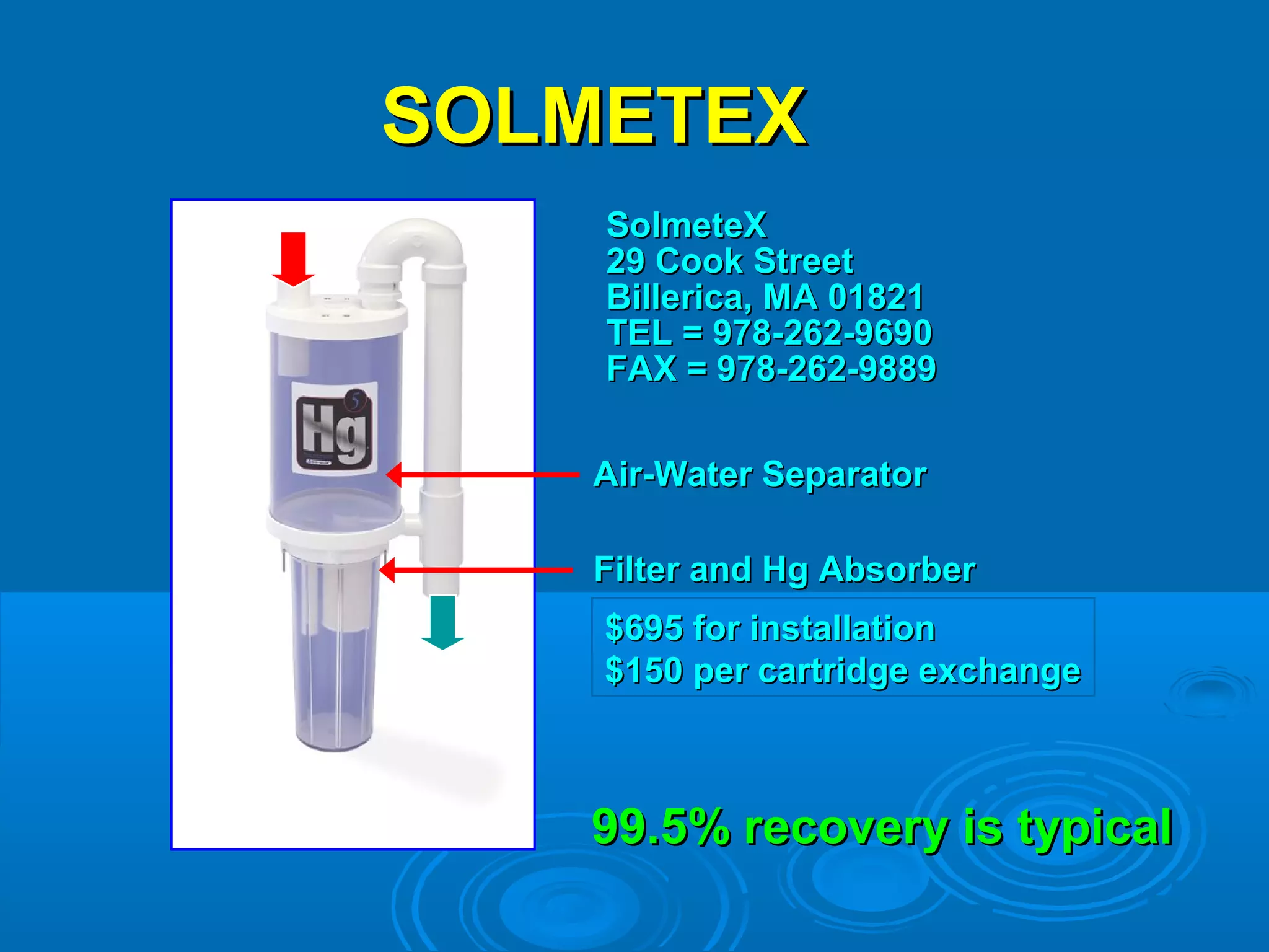 SSOOLLMMEETTEEXX 
SSoollmmeetteeXX 
2299 CCooookk SSttrreeeett 
BBiilllleerriiccaa,, MMAA 011882211 
TTEELL == 997788--226622--9966990 
FFAAXX == 997788--226622--99888899 
AAiirr--WWaatteerr SSeeppaarraattoorr 
FFiilltteerr aanndd HHgg AAbbssoorrbbeerr 
$$669955 ffoorr iinnssttaallllaattiioonn 
$$11550 ppeerr ccaarrttrriiddggee eexxcchhaannggee 
9999..55%% rreeccoovveerryy iiss ttyyppiiccaall 
 