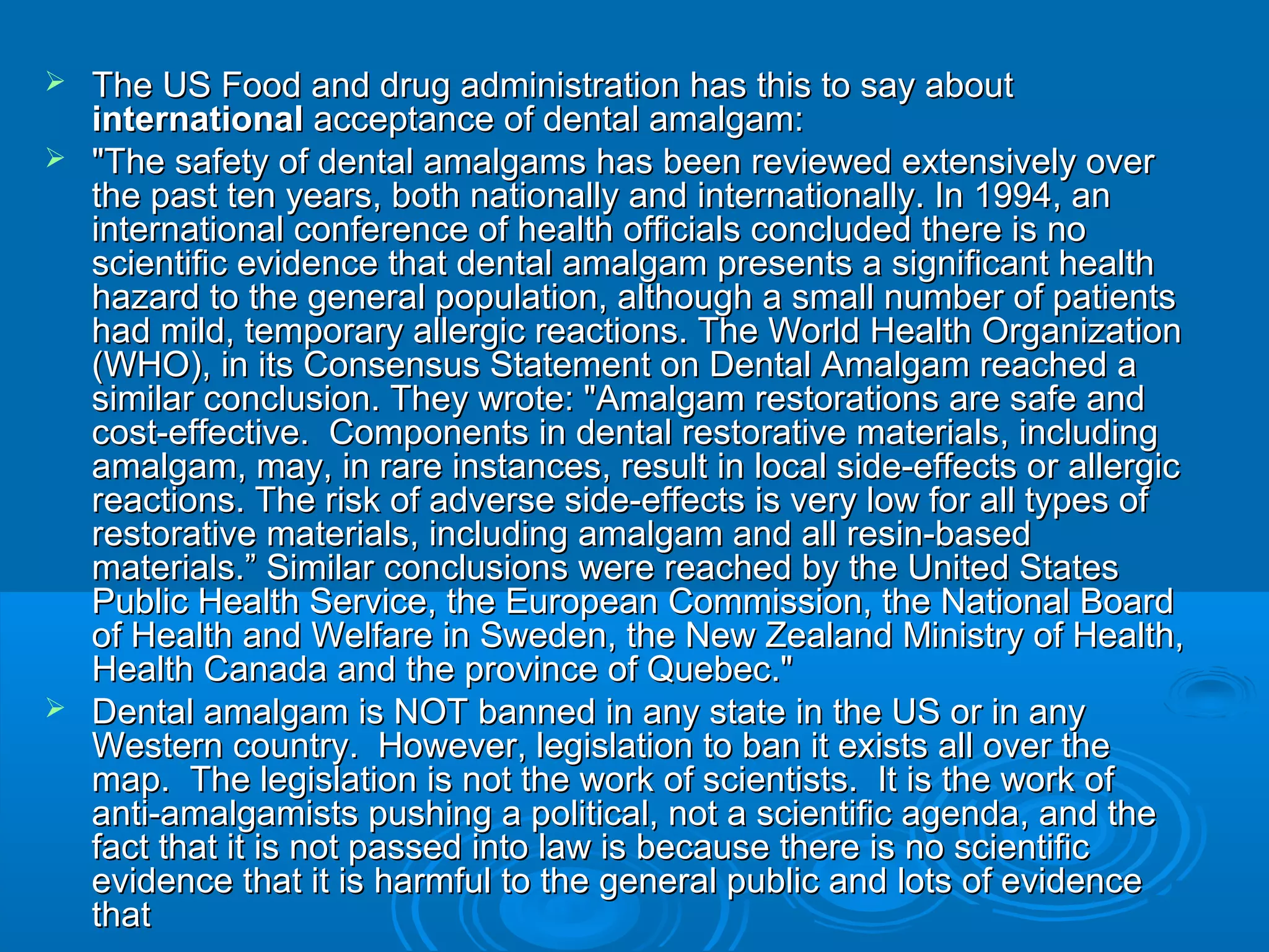  The US Food and drug administration has tthhiiss ttoo ssaayy aabboouutt 
iinntteerrnnaattiioonnaall aacccceeppttaannccee ooff ddeennttaall aammaallggaamm:: 
 ""TThhee ssaaffeettyy ooff ddeennttaall aammaallggaammss hhaass bbeeeenn rreevviieewweedd eexxtteennssiivveellyy oovveerr 
tthhee ppaasstt tteenn yyeeaarrss,, bbootthh nnaattiioonnaallllyy aanndd iinntteerrnnaattiioonnaallllyy.. IInn 11999944,, aann 
iinntteerrnnaattiioonnaall ccoonnffeerreennccee ooff hheeaalltthh ooffffiicciiaallss ccoonncclluuddeedd tthheerree iiss nnoo 
sscciieennttiiffiicc eevviiddeennccee tthhaatt ddeennttaall aammaallggaamm pprreesseennttss aa ssiiggnniiffiiccaanntt hheeaalltthh 
hhaazzaarrdd ttoo tthhee ggeenneerraall ppooppuullaattiioonn,, aalltthhoouugghh aa ssmmaallll nnuummbbeerr ooff ppaattiieennttss 
hhaadd mmiilldd,, tteemmppoorraarryy aalllleerrggiicc rreeaaccttiioonnss.. TThhee WWoorrlldd HHeeaalltthh OOrrggaanniizzaattiioonn 
((WWHHOO)),, iinn iittss CCoonnsseennssuuss SSttaatteemmeenntt oonn DDeennttaall AAmmaallggaamm rreeaacchheedd aa 
ssiimmiillaarr ccoonncclluussiioonn.. TThheeyy wwrroottee:: ""AAmmaallggaamm rreessttoorraattiioonnss aarree ssaaffee aanndd 
ccoosstt--eeffffeeccttiivvee.. CCoommppoonneennttss iinn ddeennttaall rreessttoorraattiivvee mmaatteerriiaallss,, iinncclluuddiinngg 
aammaallggaamm,, mmaayy,, iinn rraarree iinnssttaanncceess,, rreessuulltt iinn llooccaall ssiiddee--eeffffeeccttss oorr aalllleerrggiicc 
rreeaaccttiioonnss.. TThhee rriisskk ooff aaddvveerrssee ssiiddee--eeffffeeccttss iiss vveerryy llooww ffoorr aallll ttyyppeess ooff 
rreessttoorraattiivvee mmaatteerriiaallss,, iinncclluuddiinngg aammaallggaamm aanndd aallll rreessiinn--bbaasseedd 
mmaatteerriiaallss..”” SSiimmiillaarr ccoonncclluussiioonnss wweerree rreeaacchheedd bbyy tthhee UUnniitteedd SSttaatteess 
PPuubblliicc HHeeaalltthh SSeerrvviiccee,, tthhee Euurrooppeeaann CCoommmmiissssiioonn,, tthhee NNaattiioonnaall BBooaarrdd 
ooff HHeeaalltthh aanndd WWeellffaarree iinn SSwweeddeenn,, tthhee NNeeww ZZeeaallaanndd MMiinniissttrryy ooff HHeeaalltthh,, 
HHeeaalltthh CCaannaaddaa aanndd tthhee pprroovviinnccee ooff QQuueebbeecc.."" 
 DDeennttaall aammaallggaamm iiss NNOOTT bbaannnneedd iinn aannyy ssttaattee iinn tthhee UUSS oorr iinn aannyy 
WWeesstteerrnn ccoouunnttrryy.. HHoowweevveerr,, lleeggiissllaattiioonn ttoo bbaann iitt eexxiissttss aallll oovveerr tthhee 
mmaapp.. TThhee lleeggiissllaattiioonn iiss nnoott tthhee wwoorrkk ooff sscciieennttiissttss.. IItt iiss tthhee wwoorrkk ooff 
aannttii--aammaallggaammiissttss ppuusshhiinngg aa ppoolliittiiccaall,, nnoott aa sscciieennttiiffiicc aaggeennddaa,, aanndd tthhee 
ffaacctt tthhaatt iitt iiss nnoott ppaasssseedd iinnttoo llaaww iiss bbeeccaauussee tthheerree iiss nnoo sscciieennttiiffiicc 
eevviiddeennccee tthhaatt iitt iiss hhaarrmmffuull ttoo tthhee ggeenneerraall ppuubblliicc aanndd lloottss ooff eevviiddeennccee 
tthhaatt 
 