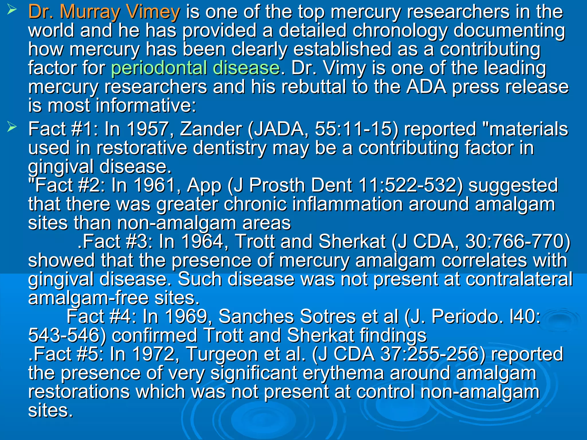  DDrr.. MMuurrrraayy VViimmeeyy iiss oonnee ooff tthhee ttoopp mmeerrccuurryy rreesseeaarrcchheerrss iinn tthhee 
wwoorrlldd aanndd hhee hhaass pprroovviiddeedd aa ddeettaaiilleedd cchhrroonnoollooggyy ddooccuummeennttiinngg 
hhooww mmeerrccuurryy hhaass bbeeeenn cclleeaarrllyy eessttaabblliisshheedd aass aa ccoonnttrriibbuuttiinngg 
ffaaccttoorr ffoorr ppeerriiooddoonnttaall ddiisseeaassee.. DDrr.. VViimmyy iiss oonnee ooff tthhee lleeaaddiinngg 
mmeerrccuurryy rreesseeaarrcchheerrss aanndd hhiiss rreebbuuttttaall ttoo tthhee AADDAA pprreessss rreelleeaassee 
iiss mmoosstt iinnffoorrmmaattiivvee:: 
 FFaacctt ##11:: IInn 11995577,, ZZaannddeerr ((JJAADDAA,, 5555::1111--1155)) rreeppoorrtteedd ""mmaatteerriiaallss 
uusseedd iinn rreessttoorraattiivvee ddeennttiissttrryy mmaayy bbee aa ccoonnttrriibbuuttiinngg ffaaccttoorr iinn 
ggiinnggiivvaall ddiisseeaassee.. 
""FFaacctt ##22:: IInn 11996611,, AApppp ((JJ PPrroosstthh DDeenntt 1111::552222--553322)) ssuuggggeesstteedd 
tthhaatt tthheerree wwaass ggrreeaatteerr cchhrroonniicc iinnffllaammmmaattiioonn aarroouunndd aammaallggaamm 
ssiitteess tthhaann nnoonn--aammaallggaamm aarreeaass 
..FFaacctt ##33:: IInn 11996644,, TTrrootttt aanndd SShheerrkkaatt ((JJ CCDDAA,, 3300::776666--777700)) 
sshhoowweedd tthhaatt tthhee pprreesseennccee ooff mmeerrccuurryy aammaallggaamm ccoorrrreellaatteess wwiitthh 
ggiinnggiivvaall ddiisseeaassee.. SSuucchh ddiisseeaassee wwaass nnoott pprreesseenntt aatt ccoonnttrraallaatteerraall 
aammaallggaamm--ffrreeee ssiitteess.. 
FFaacctt ##44:: IInn 11996699,, SSaanncchheess SSoottrreess eett aall ((JJ.. PPeerriiooddoo.. ll4400:: 
554433--554466)) ccoonnffiirrmmeedd TTrrootttt aanndd SShheerrkkaatt ffiinnddiinnggss 
..FFaacctt ##55:: IInn 11997722,, TTuurrggeeoonn eett aall.. ((JJ CCDDAA 3377::225555--225566)) rreeppoorrtteedd 
tthhee pprreesseennccee ooff vveerryy ssiiggnniiffiiccaanntt eerryytthheemmaa aarroouunndd aammaallggaamm 
rreessttoorraattiioonnss wwhhiicchh wwaass nnoott pprreesseenntt aatt ccoonnttrrooll nnoonn--aammaallggaamm 
ssiitteess.. 
 