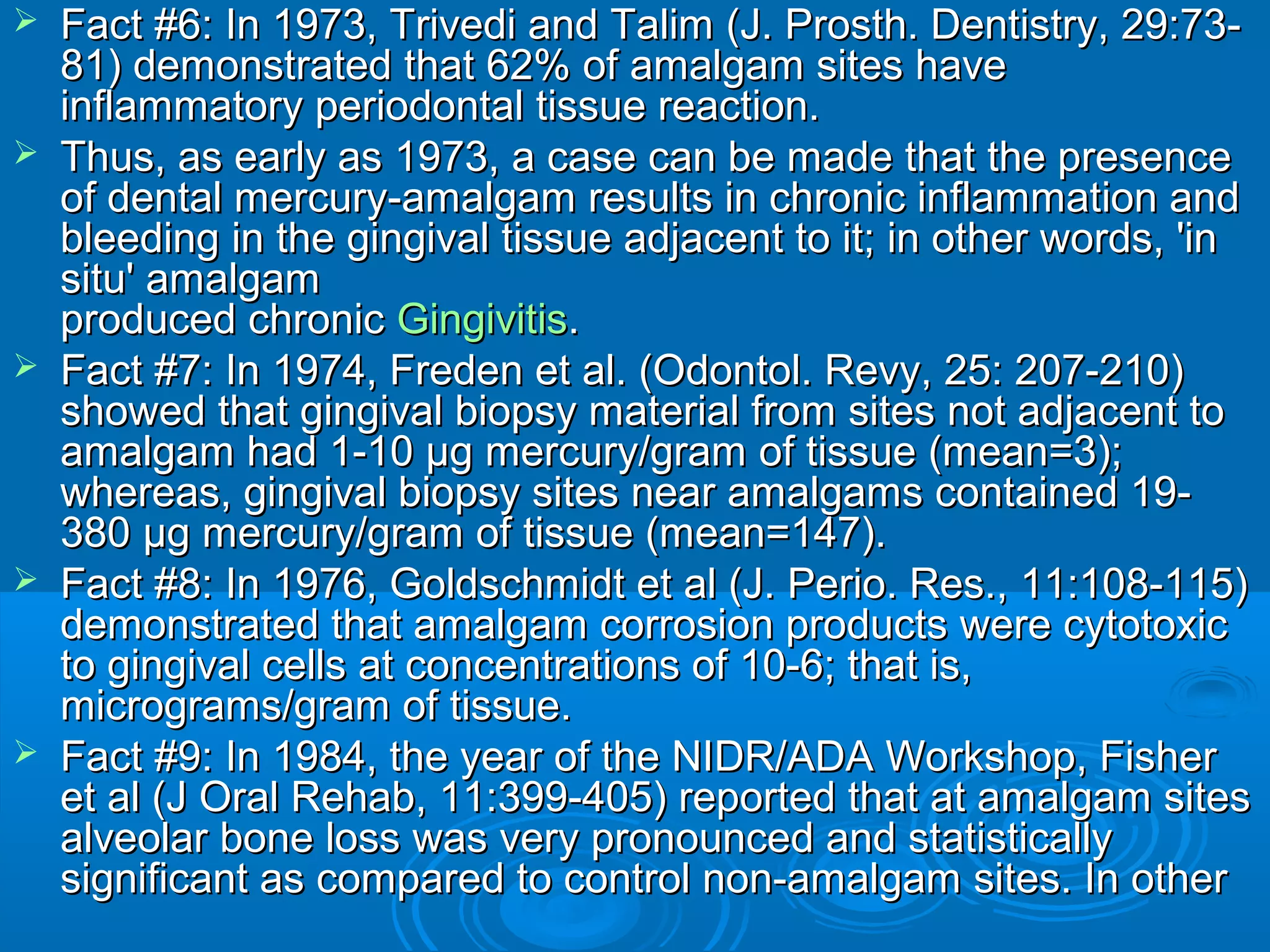  Fact #6: In 1973, Trivedi and Talim (J. Prosth. DDeennttiissttrryy,, 2299::7733-- 
8811)) ddeemmoonnssttrraatteedd tthhaatt 6622%% ooff aammaallggaamm ssiitteess hhaavvee 
iinnffllaammmmaattoorryy ppeerriiooddoonnttaall ttiissssuuee rreeaaccttiioonn.. 
 TThhuuss,, aass eeaarrllyy aass 11997733,, aa ccaassee ccaann bbee mmaaddee tthhaatt tthhee pprreesseennccee 
ooff ddeennttaall mmeerrccuurryy--aammaallggaamm rreessuullttss iinn cchhrroonniicc iinnffllaammmmaattiioonn aanndd 
bblleeeeddiinngg iinn tthhee ggiinnggiivvaall ttiissssuuee aaddjjaacceenntt ttoo iitt;; iinn ootthheerr wwoorrddss,, ''iinn 
ssiittuu'' aammaallggaamm 
pprroodduucceedd cchhrroonniicc GGiinnggiivviittiiss.. 
 FFaacctt ##77:: IInn 11997744,, FFrreeddeenn eett aall.. ((OOddoonnttooll.. RReevvyy,, 2255:: 220077--221100)) 
sshhoowweedd tthhaatt ggiinnggiivvaall bbiiooppssyy mmaatteerriiaall ffrroomm ssiitteess nnoott aaddjjaacceenntt ttoo 
aammaallggaamm hhaadd 11--1100 μμgg mmeerrccuurryy//ggrraamm ooff ttiissssuuee ((mmeeaann==33));; 
wwhheerreeaass,, ggiinnggiivvaall bbiiooppssyy ssiitteess nneeaarr aammaallggaammss ccoonnttaaiinneedd 1199-- 
338800 μμgg mmeerrccuurryy//ggrraamm ooff ttiissssuuee ((mmeeaann==114477)).. 
 FFaacctt ##88:: IInn 11997766,, GGoollddsscchhmmiiddtt eett aall ((JJ.. PPeerriioo.. RReess..,, 1111::110088--111155)) 
ddeemmoonnssttrraatteedd tthhaatt aammaallggaamm ccoorrrroossiioonn pprroodduuccttss wweerree ccyyttoottooxxiicc 
ttoo ggiinnggiivvaall cceellllss aatt ccoonncceennttrraattiioonnss ooff 1100--66;; tthhaatt iiss,, 
mmiiccrrooggrraammss//ggrraamm ooff ttiissssuuee.. 
 FFaacctt ##99:: IInn 11998844,, tthhee yyeeaarr ooff tthhee NNIIDDRR//AADDAA WWoorrkksshhoopp,, FFiisshheerr 
eett aall ((JJ OOrraall RReehhaabb,, 1111::339999--440055)) rreeppoorrtteedd tthhaatt aatt aammaallggaamm ssiitteess 
aallvveeoollaarr bboonnee lloossss wwaass vveerryy pprroonnoouunncceedd aanndd ssttaattiissttiiccaallllyy 
ssiiggnniiffiiccaanntt aass ccoommppaarreedd ttoo ccoonnttrrooll nnoonn--aammaallggaamm ssiitteess.. IInn ootthheerr 
 