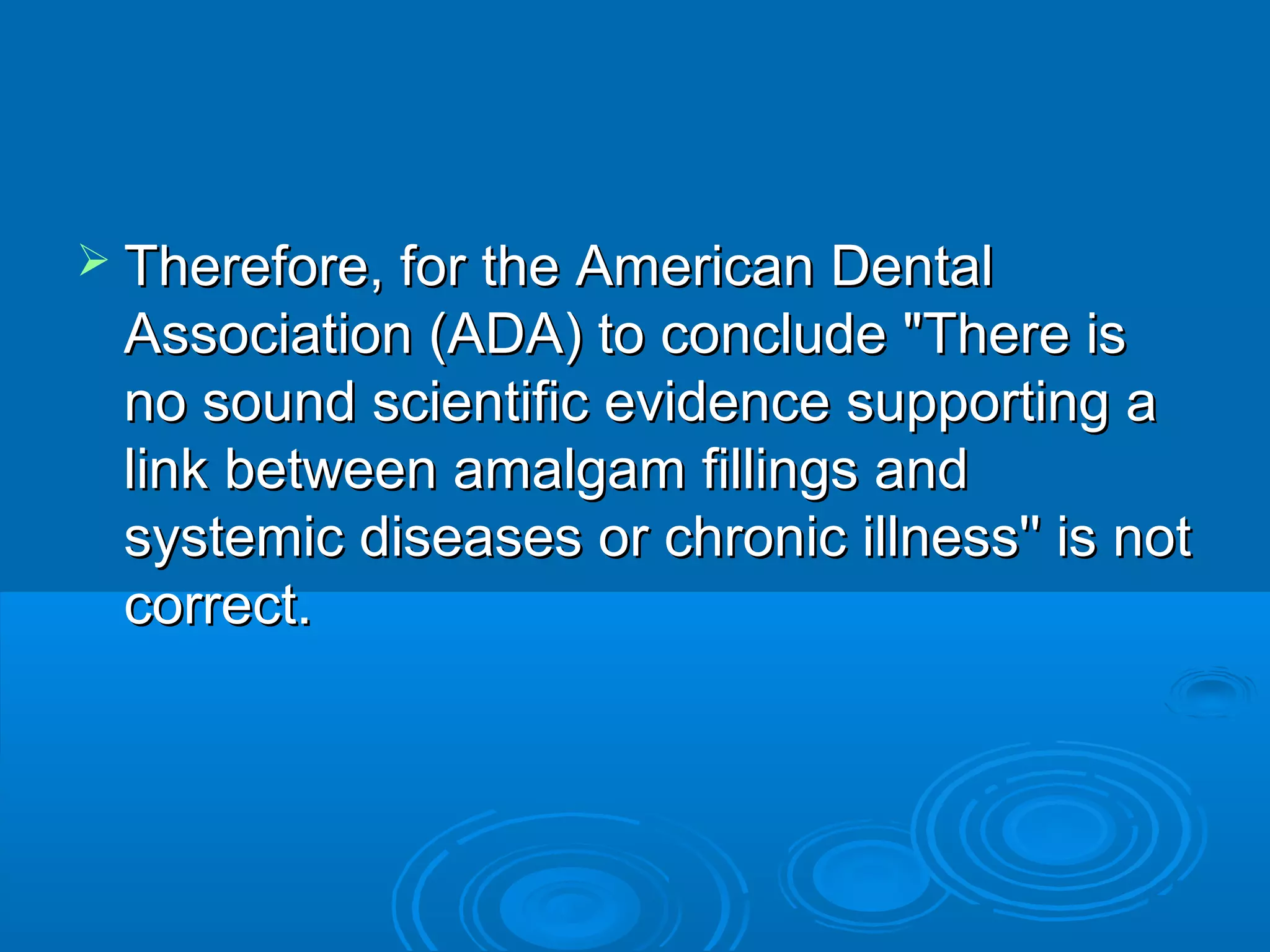  TThheerreeffoorree,, ffoorr tthhee AAmmeerriiccaann DDeennttaall 
AAssssoocciiaattiioonn ((AADDAA)) ttoo ccoonncclluuddee ""TThheerree iiss 
nnoo ssoouunndd sscciieennttiiffiicc eevviiddeennccee ssuuppppoorrttiinngg aa 
lliinnkk bbeettwweeeenn aammaallggaamm ffiilllliinnggss aanndd 
ssyysstteemmiicc ddiisseeaasseess oorr cchhrroonniicc iillllnneessss'''' iiss nnoott 
ccoorrrreecctt.. 
 