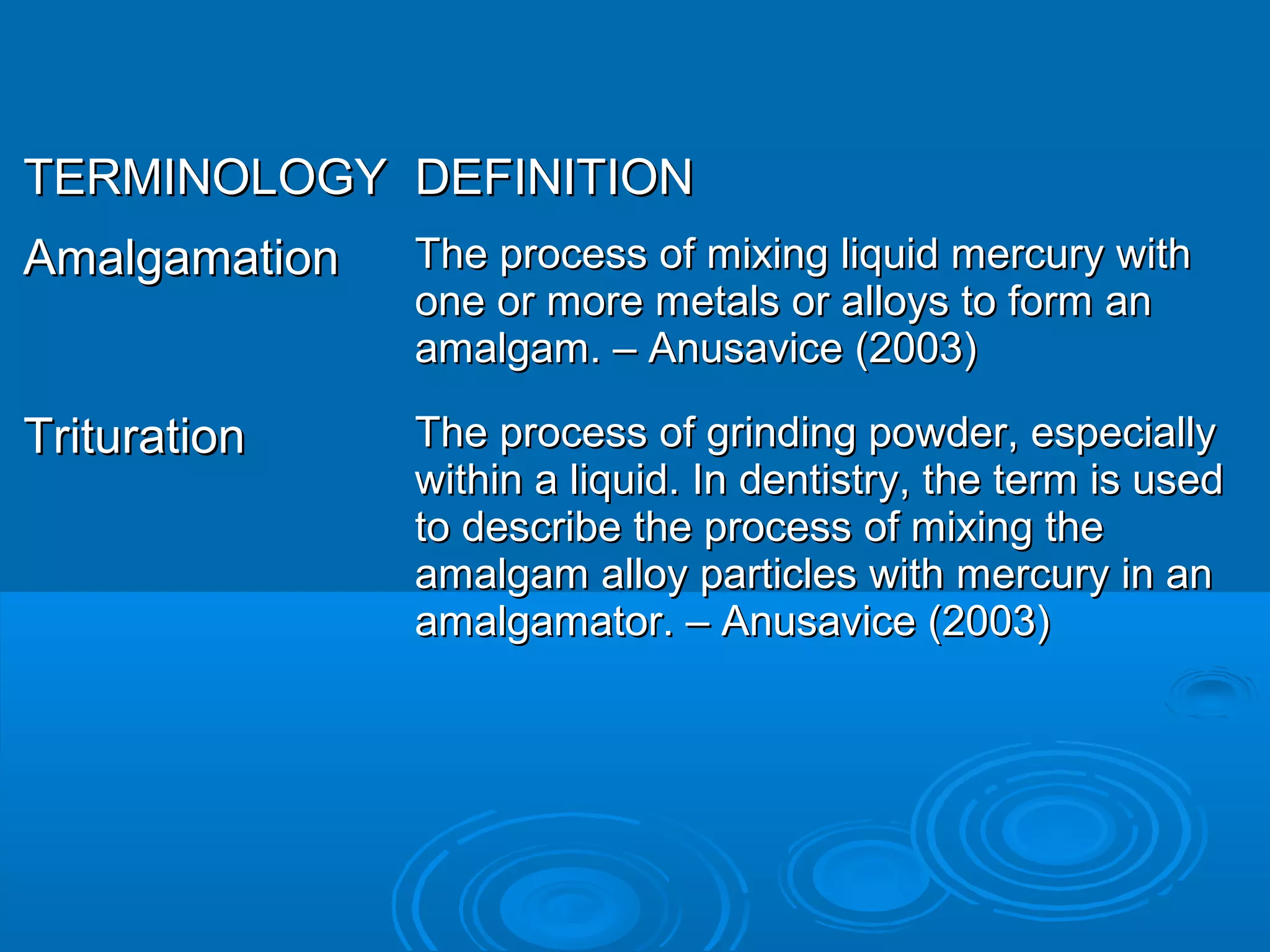 TTEERRMMIINNOOLLOOGGYY DDEEFFIINNIITTIIOONN 
AAmmaallggaammaattiioonn TThhee pprroocceessss ooff mmiixxiinngg lliiqquuiidd mmeerrccuurryy wwiitthh 
oonnee oorr mmoorree mmeettaallss oorr aallllooyyss ttoo ffoorrmm aann 
aammaallggaamm.. –– AAnnuussaavviiccee ((22000033)) 
TTrriittuurraattiioonn TThhee pprroocceessss ooff ggrriinnddiinngg ppoowwddeerr,, eessppeecciiaallllyy 
wwiitthhiinn aa lliiqquuiidd.. IInn ddeennttiissttrryy,, tthhee tteerrmm iiss uusseedd 
ttoo ddeessccrriibbee tthhee pprroocceessss ooff mmiixxiinngg tthhee 
aammaallggaamm aallllooyy ppaarrttiicclleess wwiitthh mmeerrccuurryy iinn aann 
aammaallggaammaattoorr.. –– AAnnuussaavviiccee ((22000033)) 
 