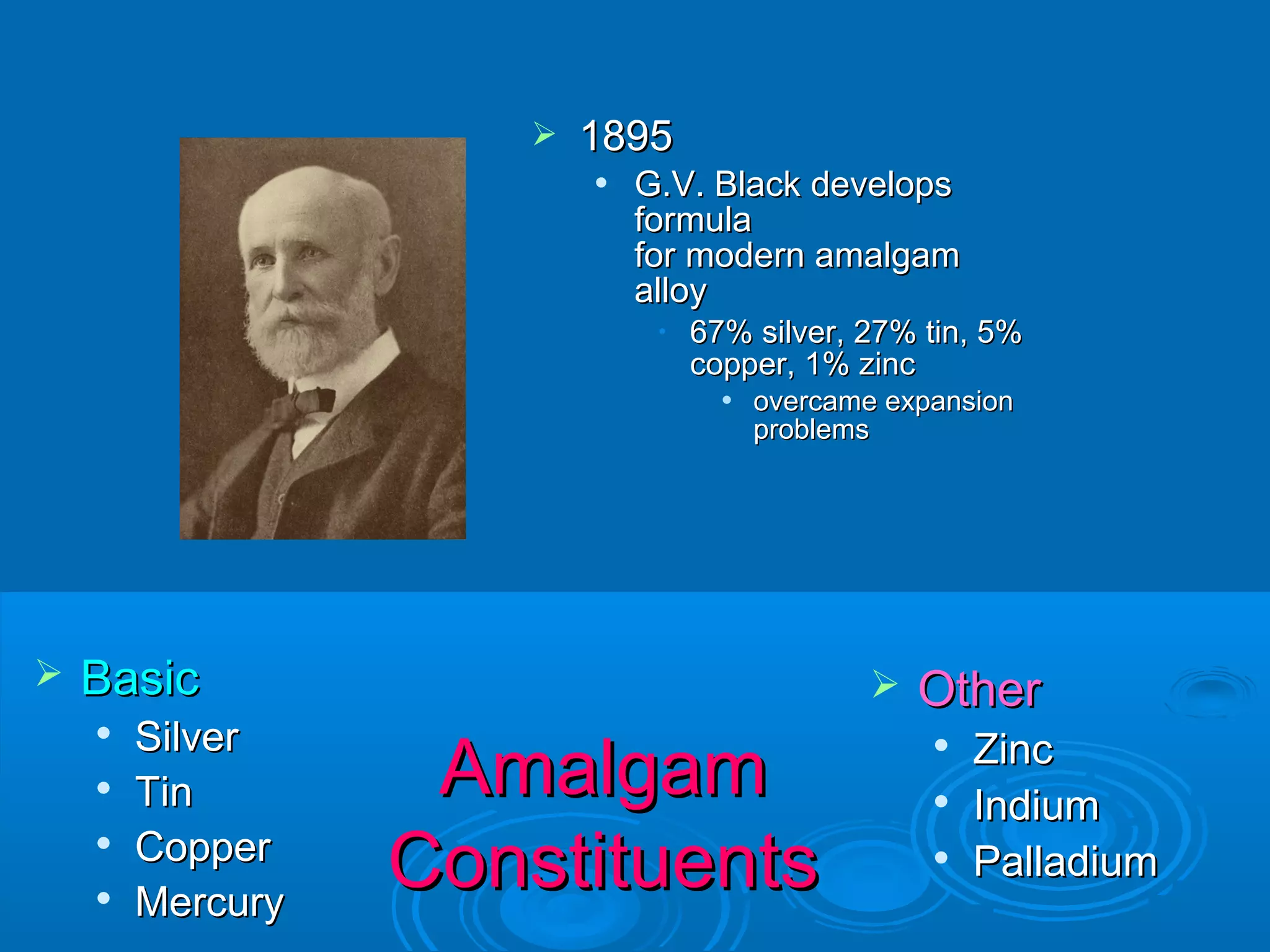  BBaassiicc 
 SSiillvveerr 
 TTiinn 
 CCooppppeerr 
 MMeerrccuurryy 
 GG..VV.. BBllaacckk ddeevveellooppss 
ffoorrmmuullaa 
ffoorr mmooddeerrnn aammaallggaamm 
aallllooyy 
• 6677%% ssiillvveerr,, 2277%% ttiinn,, 55%% 
ccooppppeerr,, 11%% zziinncc 
 oovveerrccaammee eexxppaannssiioonn 
pprroobblleemmss 
 OOtthheerr 
 ZZiinncc 
 IInnddiiuumm 
 PPaallllaaddiiuumm 
 11889955 
AAmmaallggaamm 
CCoonnssttiittuueennttss 
 