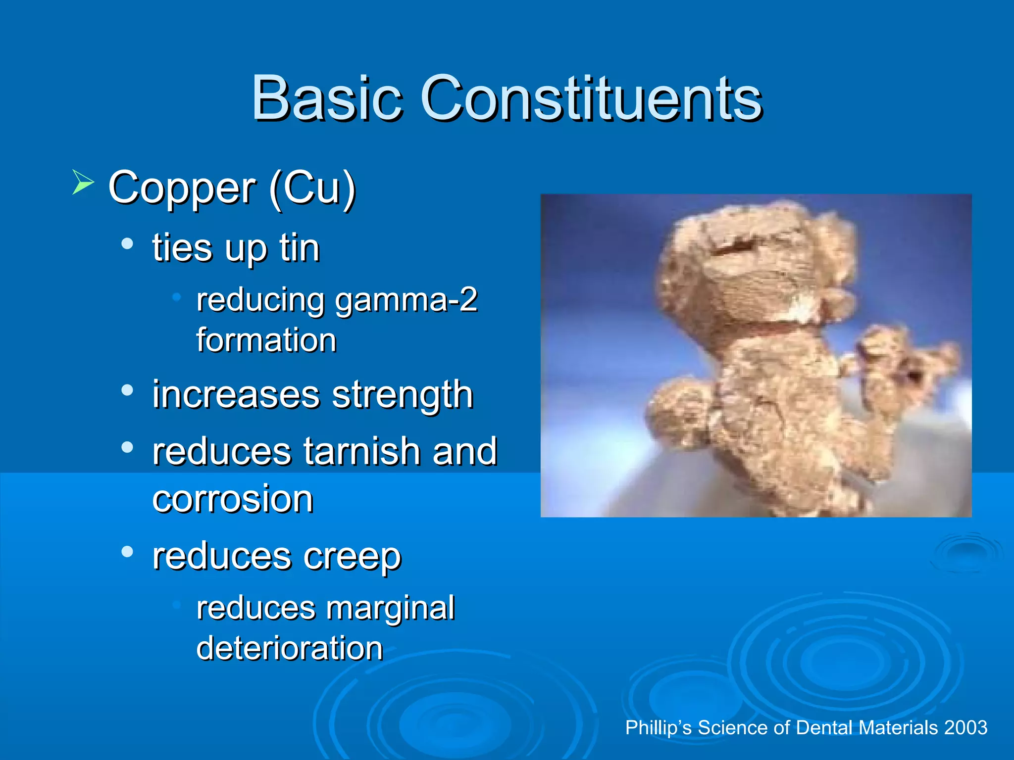 BBaassiicc CCoonnssttiittuueennttss 
 CCooppppeerr ((CCuu)) 
 ttiieess uupp ttiinn 
• rreedduucciinngg ggaammmmaa--22 
ffoorrmmaattiioonn 
 iinnccrreeaasseess ssttrreennggtthh 
 rreedduucceess ttaarrnniisshh aanndd 
ccoorrrroossiioonn 
 rreedduucceess ccrreeeepp 
• rreedduucceess mmaarrggiinnaall 
ddeetteerriioorraattiioonn 
Phillip’s Science of Dental Materials 2003 
 