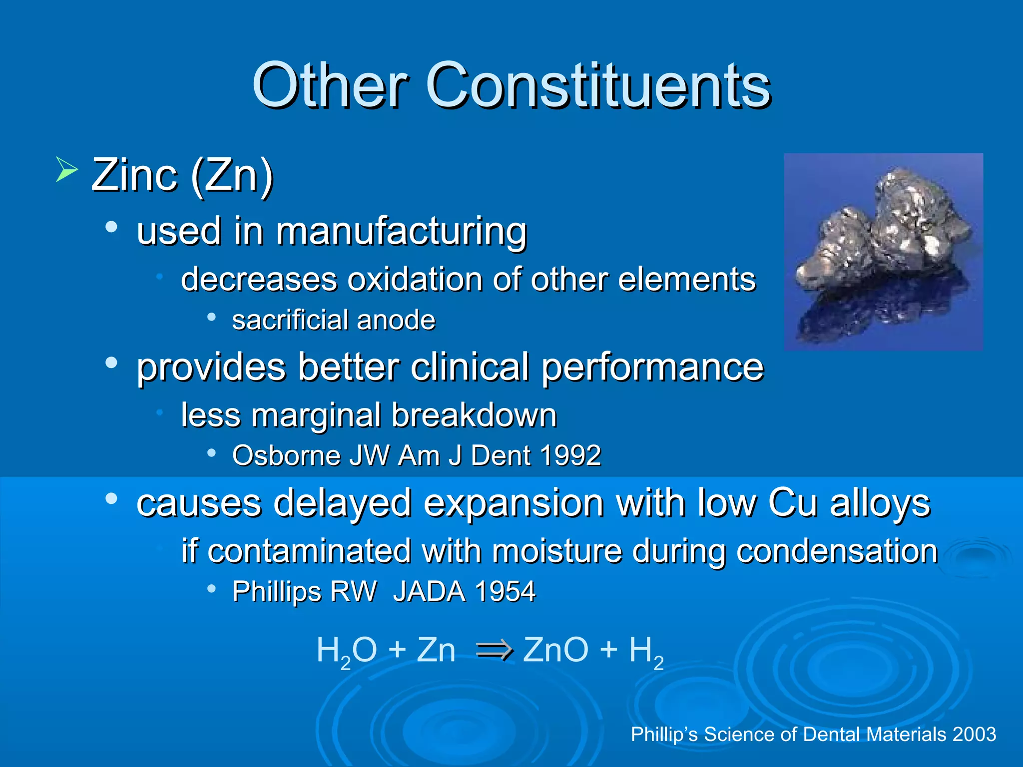 OOtthheerr CCoonnssttiittuueennttss 
 ZZiinncc ((ZZnn)) 
 uusseedd iinn mmaannuuffaaccttuurriinngg 
• ddeeccrreeaasseess ooxxiiddaattiioonn ooff ootthheerr eelleemmeennttss 
 ssaaccrriiffiicciiaall aannooddee 
 pprroovviiddeess bbeetttteerr cclliinniiccaall ppeerrffoorrmmaannccee 
• lleessss mmaarrggiinnaall bbrreeaakkddoowwnn 
 OOssbboorrnnee JJWW AAmm JJ DDeenntt 11999922 
 ccaauusseess ddeellaayyeedd eexxppaannssiioonn wwiitthh llooww CCuu aallllooyyss 
• iiff ccoonnttaammiinnaatteedd wwiitthh mmooiissttuurree dduurriinngg ccoonnddeennssaattiioonn 
 PPhhiilllliippss RRWW JJAADDAA 11995544 
H2O + Zn ZnO + H2 Þ  
Phillip’s Science of Dental Materials 2003 
 