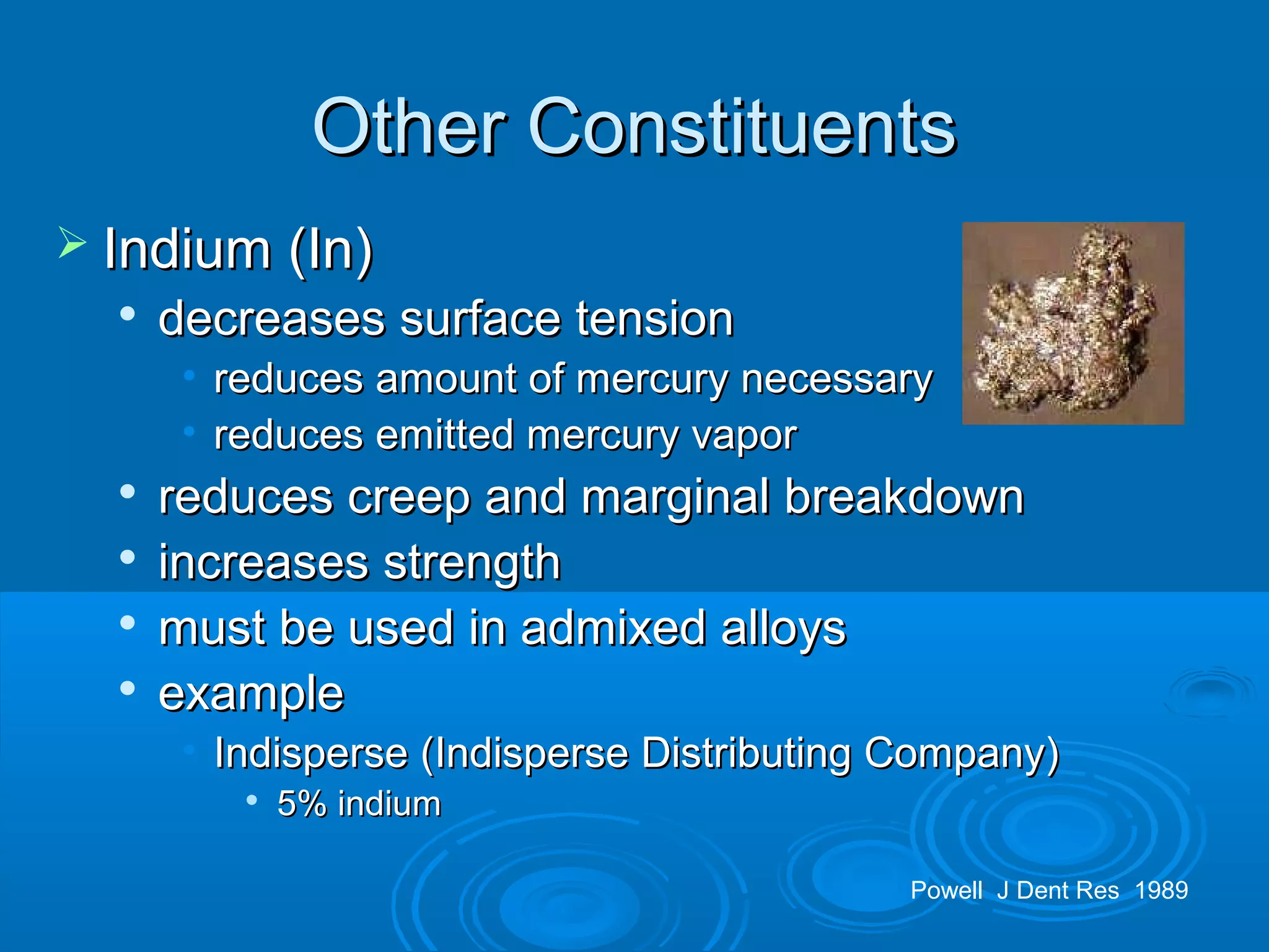 OOtthheerr CCoonnssttiittuueennttss 
 IInnddiiuumm ((IInn)) 
 ddeeccrreeaasseess ssuurrffaaccee tteennssiioonn 
• rreedduucceess aammoouunntt ooff mmeerrccuurryy nneecceessssaarryy 
• rreedduucceess eemmiitttteedd mmeerrccuurryy vvaappoorr 
 rreedduucceess ccrreeeepp aanndd mmaarrggiinnaall bbrreeaakkddoowwnn 
 iinnccrreeaasseess ssttrreennggtthh 
 mmuusstt bbee uusseedd iinn aaddmmiixxeedd aallllooyyss 
 eexxaammppllee 
• IInnddiissppeerrssee ((IInnddiissppeerrssee DDiissttrriibbuuttiinngg CCoommppaannyy)) 
 55%% iinnddiiuumm 
Powell J Dent Res 1989 
 