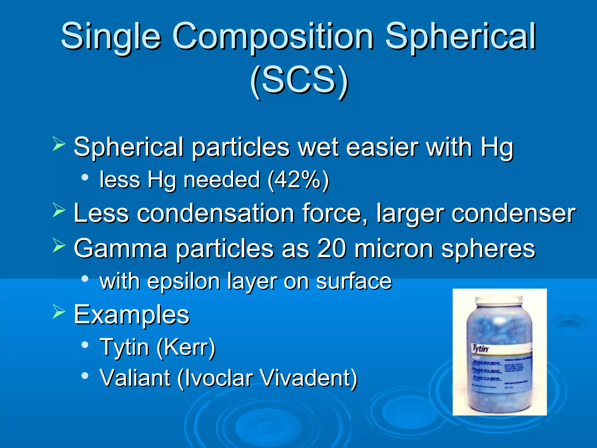 SSiinnggllee CCoommppoossiittiioonn SSpphheerriiccaall 
((SSCCSS)) 
 SSpphheerriiccaall ppaarrttiicclleess wweett eeaassiieerr wwiitthh HHgg 
 lleessss HHgg nneeeeddeedd ((4422%%)) 
 LLeessss ccoonnddeennssaattiioonn ffoorrccee,, llaarrggeerr ccoonnddeennsseerr 
 GGaammmmaa ppaarrttiicclleess aass 2200 mmiiccrroonn sspphheerreess 
 wwiitthh eeppssiilloonn llaayyeerr oonn ssuurrffaaccee 
 EExxaammpplleess 
 TTyyttiinn ((KKeerrrr)) 
 VVaalliiaanntt ((IIvvooccllaarr VViivvaaddeenntt)) 
 