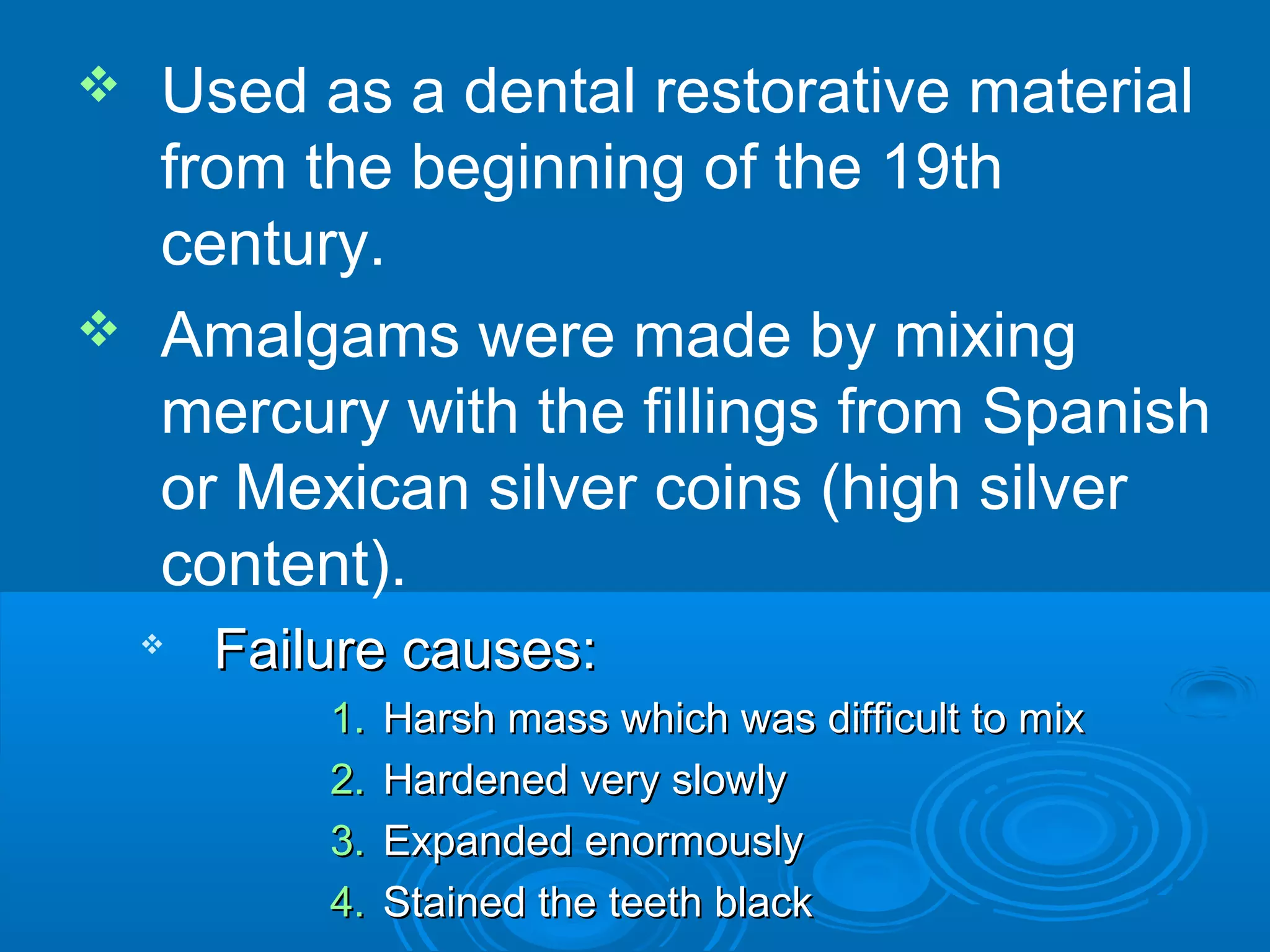  Used as a dental restorative material 
from the beginning of the 19th 
century. 
 Amalgams were made by mixing 
mercury with the fillings from Spanish 
or Mexican silver coins (high silver 
content). 
 FFaaiilluurree ccaauusseess:: 
11.. HHaarrsshh mmaassss wwhhiicchh wwaass ddiiffffiiccuulltt ttoo mmiixx 
22.. HHaarrddeenneedd vveerryy sslloowwllyy 
33.. EExxppaannddeedd eennoorrmmoouussllyy 
44.. SSttaaiinneedd tthhee tteeeetthh bbllaacckk 
 