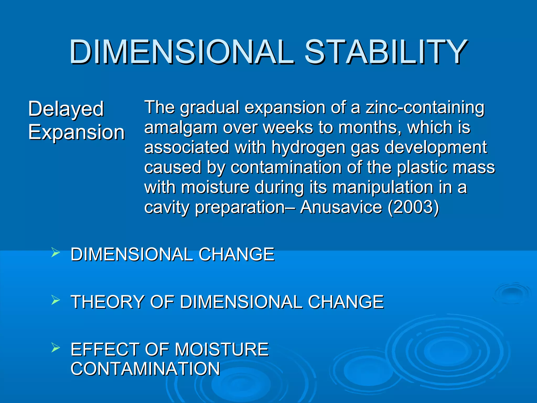 DDIIMMEENNSSIIOONNAALL SSTTAABBIILLIITTYY 
DDeellaayyeedd 
EExxppaannssiioonn 
TThhee ggrraadduuaall eexxppaannssiioonn ooff aa zziinncc--ccoonnttaaiinniinngg 
aammaallggaamm oovveerr wweeeekkss ttoo mmoonntthhss,, wwhhiicchh iiss 
aassssoocciiaatteedd wwiitthh hhyyddrrooggeenn ggaass ddeevveellooppmmeenntt 
ccaauusseedd bbyy ccoonnttaammiinnaattiioonn ooff tthhee ppllaassttiicc mmaassss 
wwiitthh mmooiissttuurree dduurriinngg iittss mmaanniippuullaattiioonn iinn aa 
ccaavviittyy pprreeppaarraattiioonn–– AAnnuussaavviiccee ((22000033)) 
 DDIIMMEENNSSIIOONNAALL CCHHAANNGGEE 
 TTHHEEOORRYY OOFF DDIIMMEENNSSIIOONNAALL CCHHAANNGGEE 
 EEFFFFEECCTT OOFF MMOOIISSTTUURREE 
CCOONNTTAAMMIINNAATTIIOONN 
 