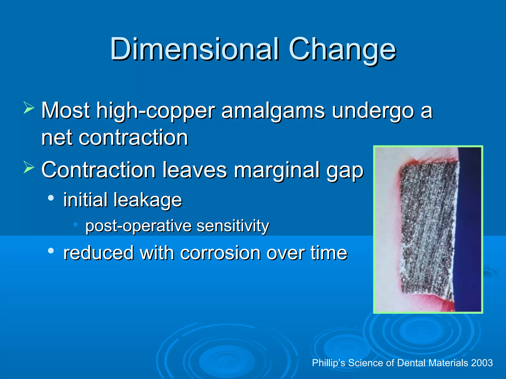 DDiimmeennssiioonnaall CChhaannggee 
MMoosstt hhiigghh--ccooppppeerr aammaallggaammss uunnddeerrggoo aa 
nneett ccoonnttrraaccttiioonn 
 CCoonnttrraaccttiioonn lleeaavveess mmaarrggiinnaall ggaapp 
 iinniittiiaall lleeaakkaaggee 
• ppoosstt--ooppeerraattiivvee sseennssiittiivviittyy 
 rreedduucceedd wwiitthh ccoorrrroossiioonn oovveerr ttiimmee 
Phillip’s Science of Dental Materials 2003 
 
