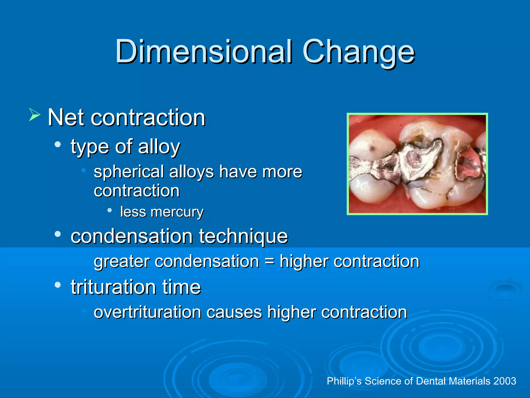 DDiimmeennssiioonnaall CChhaannggee 
 NNeett ccoonnttrraaccttiioonn 
 ttyyppee ooff aallllooyy 
• sspphheerriiccaall aallllooyyss hhaavvee mmoorree 
ccoonnttrraaccttiioonn 
 lleessss mmeerrccuurryy 
 ccoonnddeennssaattiioonn tteecchhnniiqquuee 
• ggrreeaatteerr ccoonnddeennssaattiioonn == hhiigghheerr ccoonnttrraaccttiioonn 
 ttrriittuurraattiioonn ttiimmee 
• oovveerrttrriittuurraattiioonn ccaauusseess hhiigghheerr ccoonnttrraaccttiioonn 
Phillip’s Science of Dental Materials 2003 
 