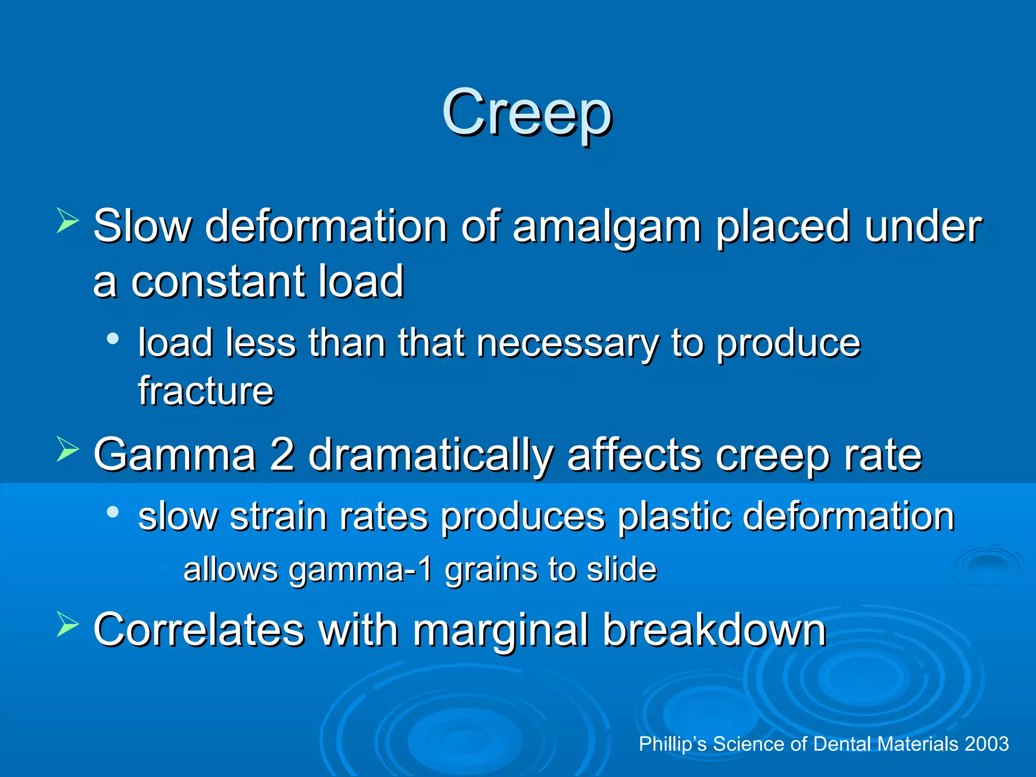 CCrreeeepp 
 SSllooww ddeeffoorrmmaattiioonn ooff aammaallggaamm ppllaacceedd uunnddeerr 
aa ccoonnssttaanntt llooaadd 
 llooaadd lleessss tthhaann tthhaatt nneecceessssaarryy ttoo pprroodduuccee 
ffrraaccttuurree 
 GGaammmmaa 22 ddrraammaattiiccaallllyy aaffffeeccttss ccrreeeepp rraattee 
 ssllooww ssttrraaiinn rraatteess pprroodduucceess ppllaassttiicc ddeeffoorrmmaattiioonn 
• aalllloowwss ggaammmmaa--11 ggrraaiinnss ttoo sslliiddee 
 CCoorrrreellaatteess wwiitthh mmaarrggiinnaall bbrreeaakkddoowwnn 
Phillip’s Science of Dental Materials 2003 
 