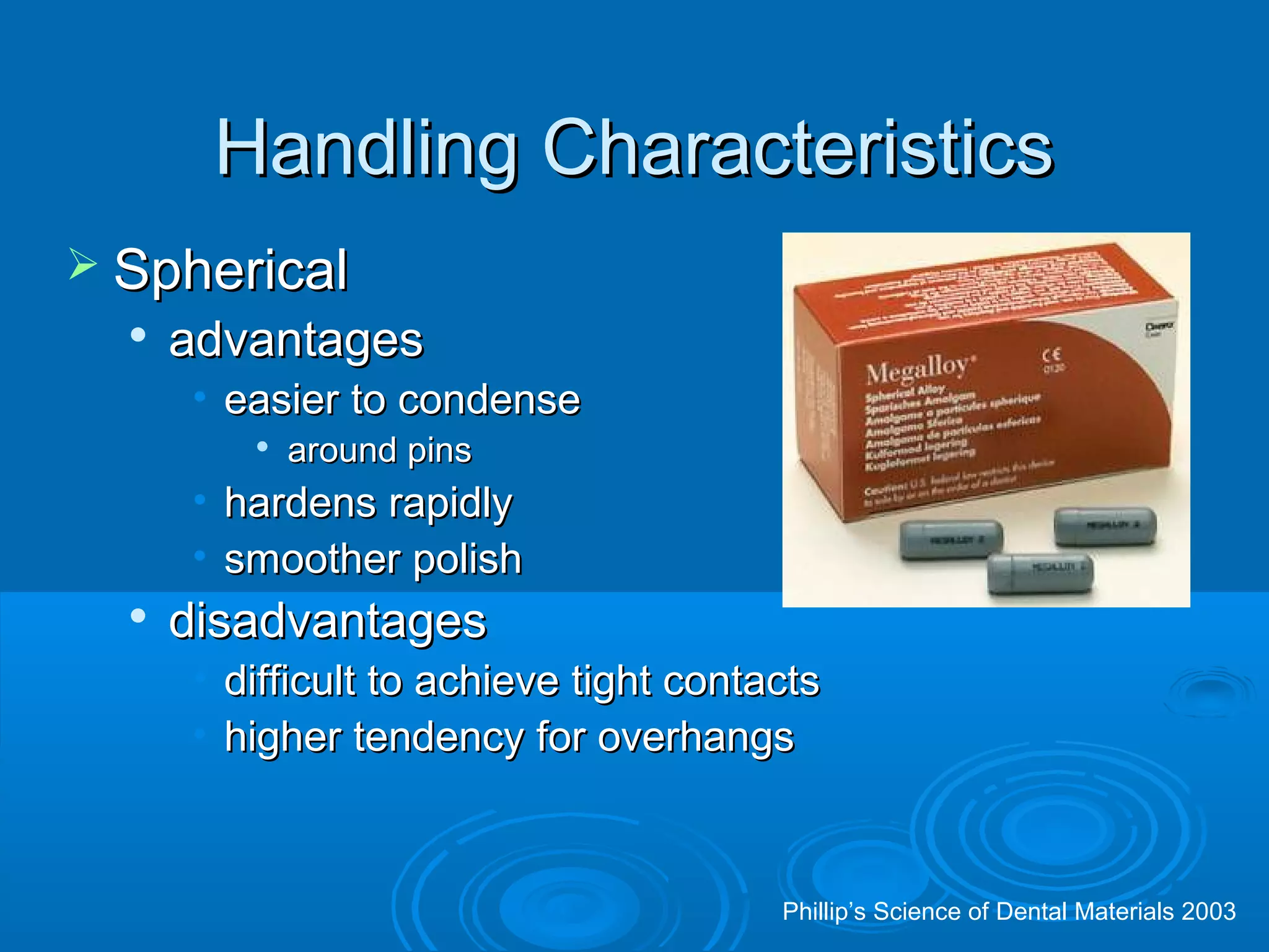HHaannddlliinngg CChhaarraacctteerriissttiiccss 
 SSpphheerriiccaall 
 aaddvvaannttaaggeess 
• eeaassiieerr ttoo ccoonnddeennssee 
 aarroouunndd ppiinnss 
• hhaarrddeennss rraappiiddllyy 
• ssmmooootthheerr ppoolliisshh 
 ddiissaaddvvaannttaaggeess 
• ddiiffffiiccuulltt ttoo aacchhiieevvee ttiigghhtt ccoonnttaaccttss 
• hhiigghheerr tteennddeennccyy ffoorr oovveerrhhaannggss 
Phillip’s Science of Dental Materials 2003 
 