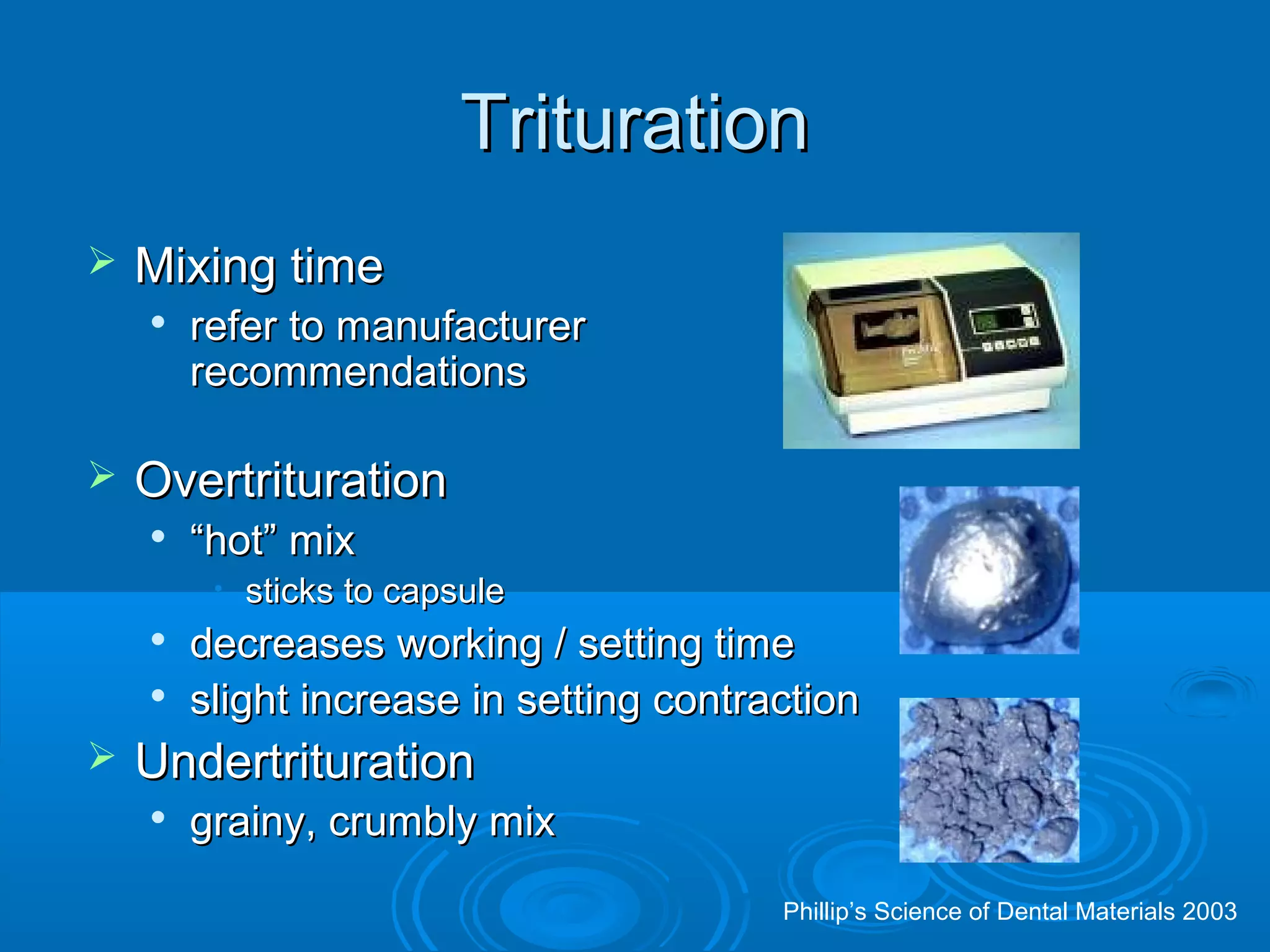 TTrriittuurraattiioonn 
 MMiixxiinngg ttiimmee 
 rreeffeerr ttoo mmaannuuffaaccttuurreerr 
rreeccoommmmeennddaattiioonnss 
 OOvveerrttrriittuurraattiioonn 
 ““hhoott”” mmiixx 
• ssttiicckkss ttoo ccaappssuullee 
 ddeeccrreeaasseess wwoorrkkiinngg // sseettttiinngg ttiimmee 
 sslliigghhtt iinnccrreeaassee iinn sseettttiinngg ccoonnttrraaccttiioonn 
 UUnnddeerrttrriittuurraattiioonn 
 ggrraaiinnyy,, ccrruummbbllyy mmiixx 
Phillip’s Science of Dental Materials 2003 
 