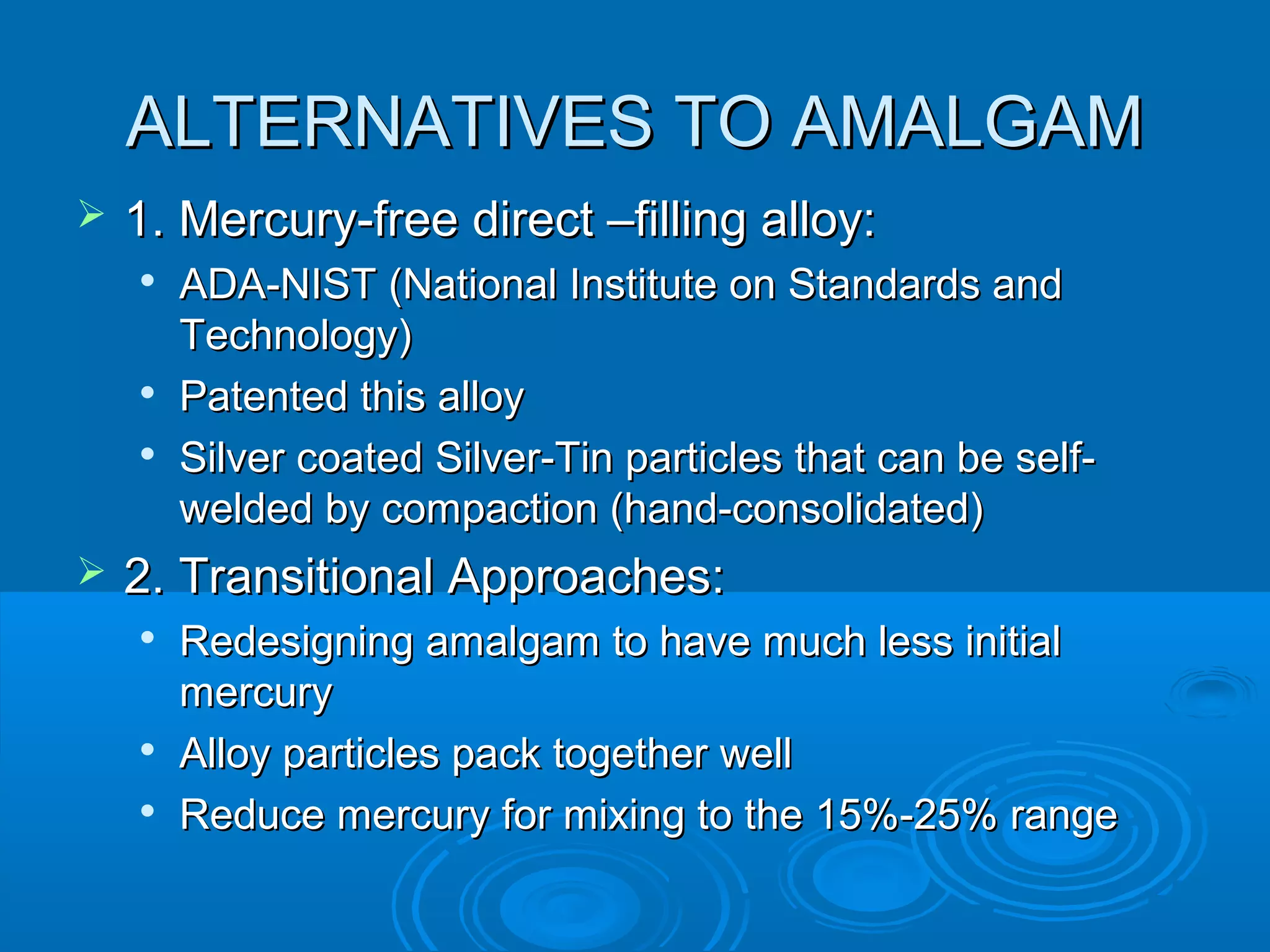 AALLTTEERRNNAATTIIVVEESS TTOO AAMMAALLGGAAMM 
 11.. MMeerrccuurryy--ffrreeee ddiirreecctt ––ffiilllliinngg aallllooyy:: 
 AADDAA--NNIISSTT ((NNaattiioonnaall IInnssttiittuuttee oonn SSttaannddaarrddss aanndd 
TTeecchhnnoollooggyy)) 
 PPaatteenntteedd tthhiiss aallllooyy 
 SSiillvveerr ccooaatteedd SSiillvveerr--TTiinn ppaarrttiicclleess tthhaatt ccaann bbee sseellff-- 
wweellddeedd bbyy ccoommppaaccttiioonn ((hhaanndd--ccoonnssoolliiddaatteedd)) 
 22.. TTrraannssiittiioonnaall AApppprrooaacchheess:: 
 RReeddeessiiggnniinngg aammaallggaamm ttoo hhaavvee mmuucchh lleessss iinniittiiaall 
mmeerrccuurryy 
 AAllllooyy ppaarrttiicclleess ppaacckk ttooggeetthheerr wweellll 
 RReedduuccee mmeerrccuurryy ffoorr mmiixxiinngg ttoo tthhee 1155%%--2255%% rraannggee 
 