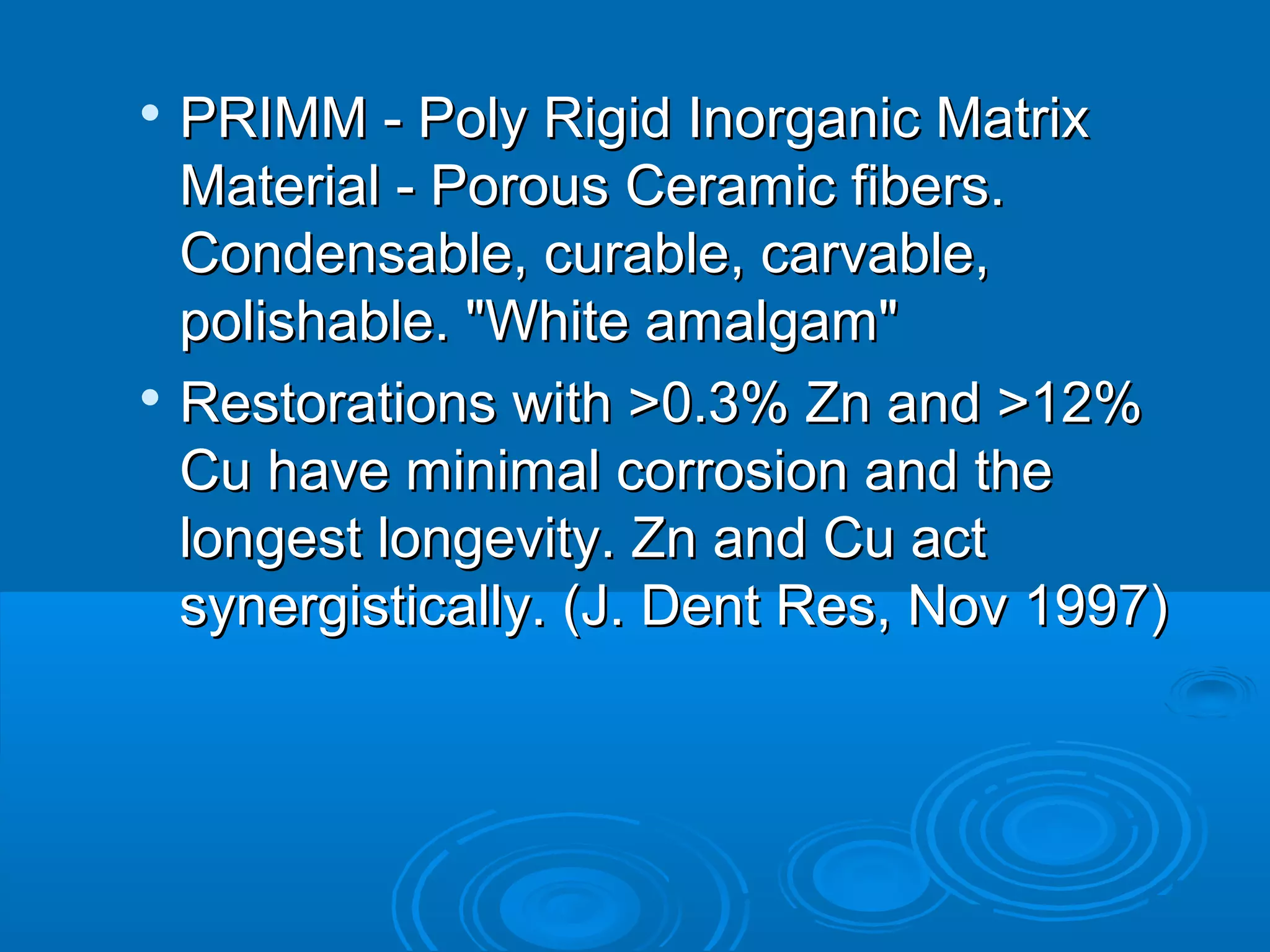  PRIMM -- PPoollyy RRiiggiidd IInnoorrggaanniicc MMaattrriixx 
MMaatteerriiaall -- PPoorroouuss CCeerraammiicc ffiibbeerrss.. 
CCoonnddeennssaabbllee,, ccuurraabbllee,, ccaarrvvaabbllee,, 
ppoolliisshhaabbllee.. ""WWhhiittee aammaallggaamm"" 
 RReessttoorraattiioonnss wwiitthh >>00..33%% ZZnn aanndd >>1122%% 
CCuu hhaavvee mmiinniimmaall ccoorrrroossiioonn aanndd tthhee 
lloonnggeesstt lloonnggeevviittyy.. ZZnn aanndd CCuu aacctt 
ssyynneerrggiissttiiccaallllyy.. ((JJ.. DDeenntt RReess,, NNoovv 11999977)) 
 