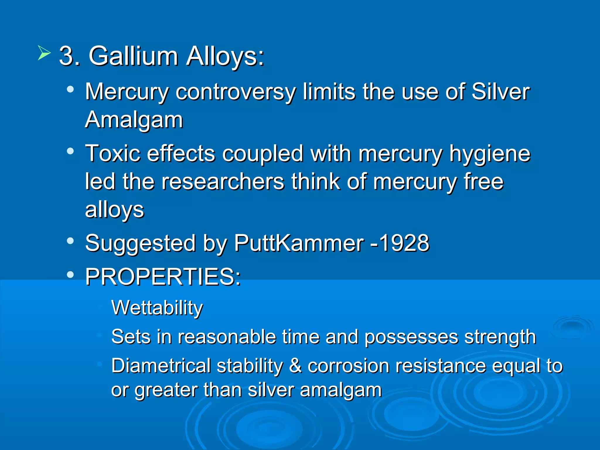  33.. GGaalllliiuumm AAllllooyyss:: 
 MMeerrccuurryy ccoonnttrroovveerrssyy lliimmiittss tthhee uussee ooff SSiillvveerr 
AAmmaallggaamm 
 TTooxxiicc eeffffeeccttss ccoouupplleedd wwiitthh mmeerrccuurryy hhyyggiieennee 
lleedd tthhee rreesseeaarrcchheerrss tthhiinnkk ooff mmeerrccuurryy ffrreeee 
aallllooyyss 
 SSuuggggeesstteedd bbyy PPuuttttKKaammmmeerr --11992288 
 PPRROOPPEERRTTIIEESS:: 
• WWeettttaabbiilliittyy 
• SSeettss iinn rreeaassoonnaabbllee ttiimmee aanndd ppoosssseesssseess ssttrreennggtthh 
• DDiiaammeettrriiccaall ssttaabbiilliittyy && ccoorrrroossiioonn rreessiissttaannccee eeqquuaall ttoo 
oorr ggrreeaatteerr tthhaann ssiillvveerr aammaallggaamm 
 