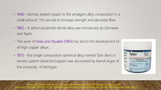 • 1946 - Skinner, added copper to the amalgam alloy composition in a
small amount. This served to increase strength and decrease flow.
• 1962 - A spherical particle dental alloy was introduced, by Demaree
and Taylor.
• The work of Innes and Youdeis (1963) has led to the development of
of high copper alloys.
• 1973 - first single composition spherical alloy named Tytin (Kerr) a
ternary system (silver/tin/copper) was discovered by Kamal Asgar of
the University of Michigan.
Skinner EW, Phillips RW. Skinner ́s science of dental materials 8 Ed. WB Saunders Company; 1982.
Roberson T, Heymann HO, Swift Jr EJ. Sturdevant's art and science of operative dentistry. Elsevier Health Sciences; 2006 Apr 13.
 