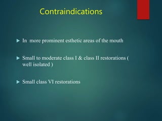 Contraindications
 In more prominent esthetic areas of the mouth
 Small to moderate class I & class II restorations (
well isolated )
 Small class VI restorations
 