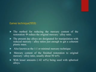 Eames technique(1959) :
 The method for reducing the mercury content of the
restoration  reduce the original mercury / alloy ratio.
 The present day alloys are designated for manipulation with
reduced mercury / alloy ratios just enough to get a coherent
plastic mass.
 Also known as the 1:1 or minimal mercury technique
 Mercury content of the finished restoration to original
mercury / alloy ratio, usually about 50 wt%
 With lesser amounts (~42 wt%) being used with spherical
alloys.
 