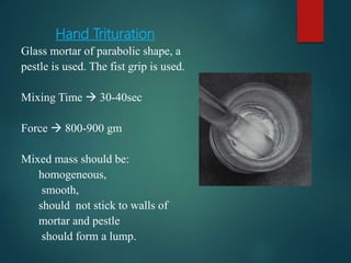 Hand Trituration
Glass mortar of parabolic shape, a
pestle is used. The fist grip is used.
Mixing Time  30-40sec
Force  800-900 gm
Mixed mass should be:
homogeneous,
smooth,
should not stick to walls of
mortar and pestle
should form a lump.
 