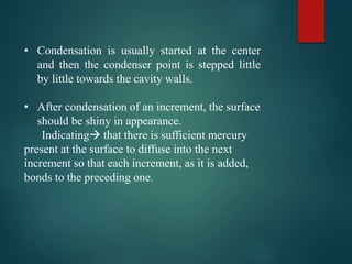 • Condensation is usually started at the center
and then the condenser point is stepped little
by little towards the cavity walls.
• After condensation of an increment, the surface
should be shiny in appearance.
Indicating that there is sufficient mercury
present at the surface to diffuse into the next
increment so that each increment, as it is added,
bonds to the preceding one.
 