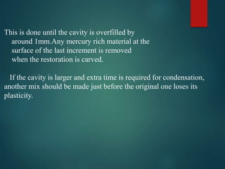 This is done until the cavity is overfilled by
around 1mm.Any mercury rich material at the
surface of the last increment is removed
when the restoration is carved.
If the cavity is larger and extra time is required for condensation,
another mix should be made just before the original one loses its
plasticity.
 