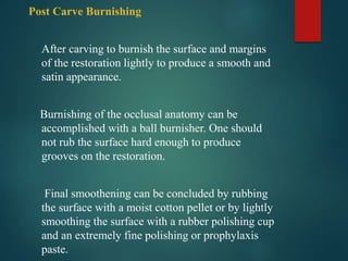 Post Carve Burnishing
After carving to burnish the surface and margins
of the restoration lightly to produce a smooth and
satin appearance.
Burnishing of the occlusal anatomy can be
accomplished with a ball burnisher. One should
not rub the surface hard enough to produce
grooves on the restoration.
Final smoothening can be concluded by rubbing
the surface with a moist cotton pellet or by lightly
smoothing the surface with a rubber polishing cup
and an extremely fine polishing or prophylaxis
paste.
 