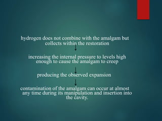 hydrogen does not combine with the amalgam but
collects within the restoration
increasing the internal pressure to levels high
enough to cause the amalgam to creep
producing the observed expansion
contamination of the amalgam can occur at almost
any time during its manipulation and insertion into
the cavity.
 