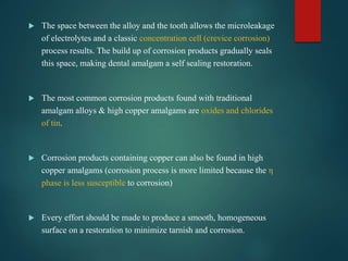  The space between the alloy and the tooth allows the microleakage
of electrolytes and a classic concentration cell (crevice corrosion)
process results. The build up of corrosion products gradually seals
this space, making dental amalgam a self sealing restoration.
 The most common corrosion products found with traditional
amalgam alloys & high copper amalgams are oxides and chlorides
of tin.
 Corrosion products containing copper can also be found in high
copper amalgams (corrosion process is more limited because the η
phase is less susceptible to corrosion)
 Every effort should be made to produce a smooth, homogeneous
surface on a restoration to minimize tarnish and corrosion.
 